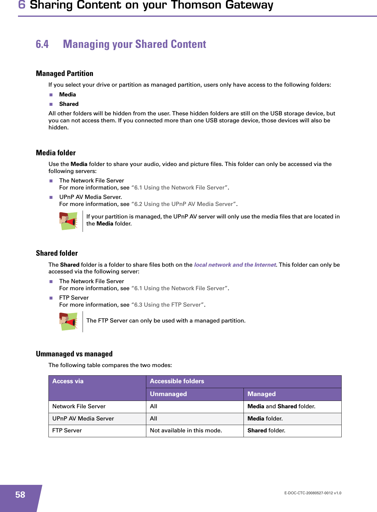 E-DOC-CTC-20080527-0012 v1.0586 Sharing Content on your Thomson Gateway6.4 Managing your Shared ContentManaged PartitionIf you select your drive or partition as managed partition, users only have access to the following folders:MediaSharedAll other folders will be hidden from the user. These hidden folders are still on the USB storage device, but you can not access them. If you connected more than one USB storage device, those devices will also be hidden.Media folderUse the Media folder to share your audio, video and picture files. This folder can only be accessed via the following servers:The Network File ServerFor more information, see “6.1 Using the Network File Server”.UPnP AV Media Server.For more information, see “6.2 Using the UPnP AV Media Server”.Shared folderThe Shared folder is a folder to share files both on the local network and the Internet. This folder can only be accessed via the following server:The Network File ServerFor more information, see “6.1 Using the Network File Server”.FTP ServerFor more information, see “6.3 Using the FTP Server”.Ummanaged vs managedThe following table compares the two modes:If your partition is managed, the UPnP AV server will only use the media files that are located in the Media folder.The FTP Server can only be used with a managed partition.Access via Accessible foldersUnmanaged ManagedNetwork File Server All Media and Shared folder.UPnP AV Media Server All Media folder.FTP Server Not available in this mode. Shared folder.