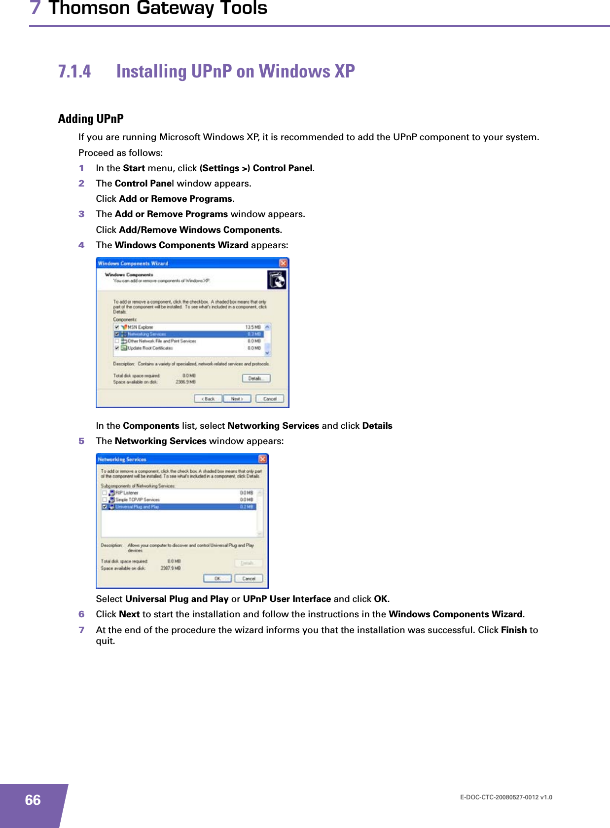 E-DOC-CTC-20080527-0012 v1.0667 Thomson Gateway Tools7.1.4 Installing UPnP on Windows XPAdding UPnPIf you are running Microsoft Windows XP, it is recommended to add the UPnP component to your system.Proceed as follows:1In the Start menu, click (Settings &gt;) Control Panel.2The Control Panel window appears.Click Add or Remove Programs.3The Add or Remove Programs window appears.Click Add/Remove Windows Components.4The Windows Components Wizard appears:In the Components list, select Networking Services and click Details5The Networking Services window appears: Select Universal Plug and Play or UPnP User Interface and click OK.6Click Next to start the installation and follow the instructions in the Windows Components Wizard.7At the end of the procedure the wizard informs you that the installation was successful. Click Finish to quit.