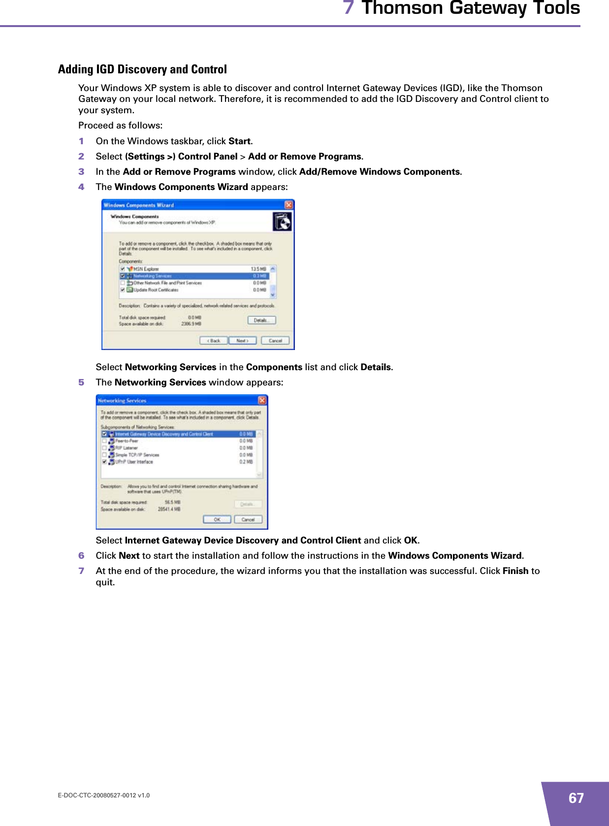 E-DOC-CTC-20080527-0012 v1.0 677 Thomson Gateway ToolsAdding IGD Discovery and ControlYour Windows XP system is able to discover and control Internet Gateway Devices (IGD), like the Thomson Gateway on your local network. Therefore, it is recommended to add the IGD Discovery and Control client to your system.Proceed as follows:1On the Windows taskbar, click Start.2Select (Settings &gt;) Control Panel &gt; Add or Remove Programs.3In the Add or Remove Programs window, click Add/Remove Windows Components.4The Windows Components Wizard appears:Select Networking Services in the Components list and click Details.5The Networking Services window appears:Select Internet Gateway Device Discovery and Control Client and click OK.6Click Next to start the installation and follow the instructions in the Windows Components Wizard.7At the end of the procedure, the wizard informs you that the installation was successful. Click Finish to quit.