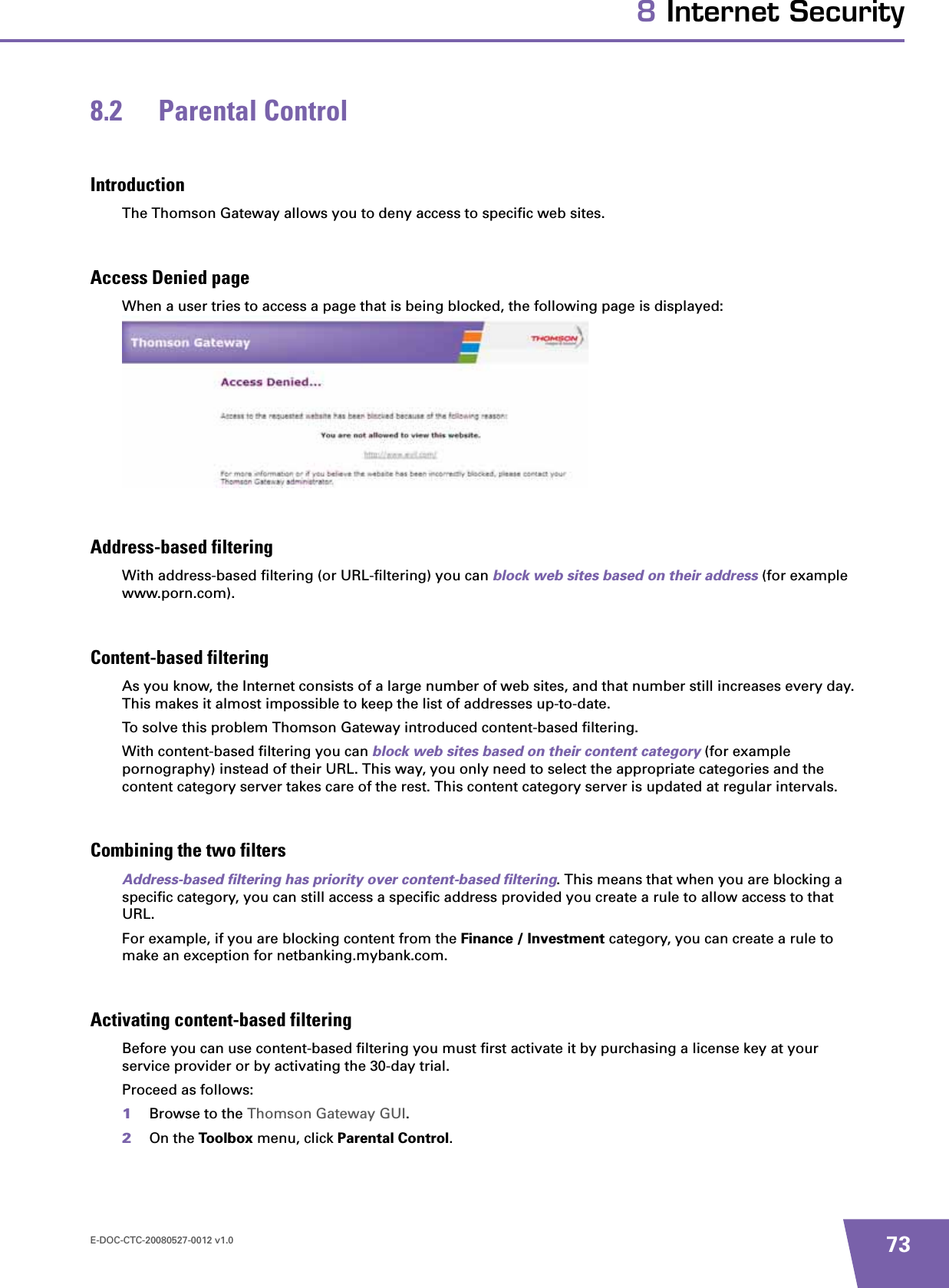 E-DOC-CTC-20080527-0012 v1.0 738 Internet Security8.2 Parental ControlIntroductionThe Thomson Gateway allows you to deny access to specific web sites.Access Denied pageWhen a user tries to access a page that is being blocked, the following page is displayed:Address-based filteringWith address-based filtering (or URL-filtering) you can block web sites based on their address (for example www.porn.com).Content-based filteringAs you know, the Internet consists of a large number of web sites, and that number still increases every day. This makes it almost impossible to keep the list of addresses up-to-date.To solve this problem Thomson Gateway introduced content-based filtering.With content-based filtering you can block web sites based on their content category (for example pornography) instead of their URL. This way, you only need to select the appropriate categories and the content category server takes care of the rest. This content category server is updated at regular intervals.Combining the two filtersAddress-based filtering has priority over content-based filtering. This means that when you are blocking a specific category, you can still access a specific address provided you create a rule to allow access to that URL.For example, if you are blocking content from the Finance / Investment category, you can create a rule to make an exception for netbanking.mybank.com.Activating content-based filteringBefore you can use content-based filtering you must first activate it by purchasing a license key at your service provider or by activating the 30-day trial.Proceed as follows:1Browse to the Thomson Gateway GUI.2On the Toolbox menu, click Parental Control.