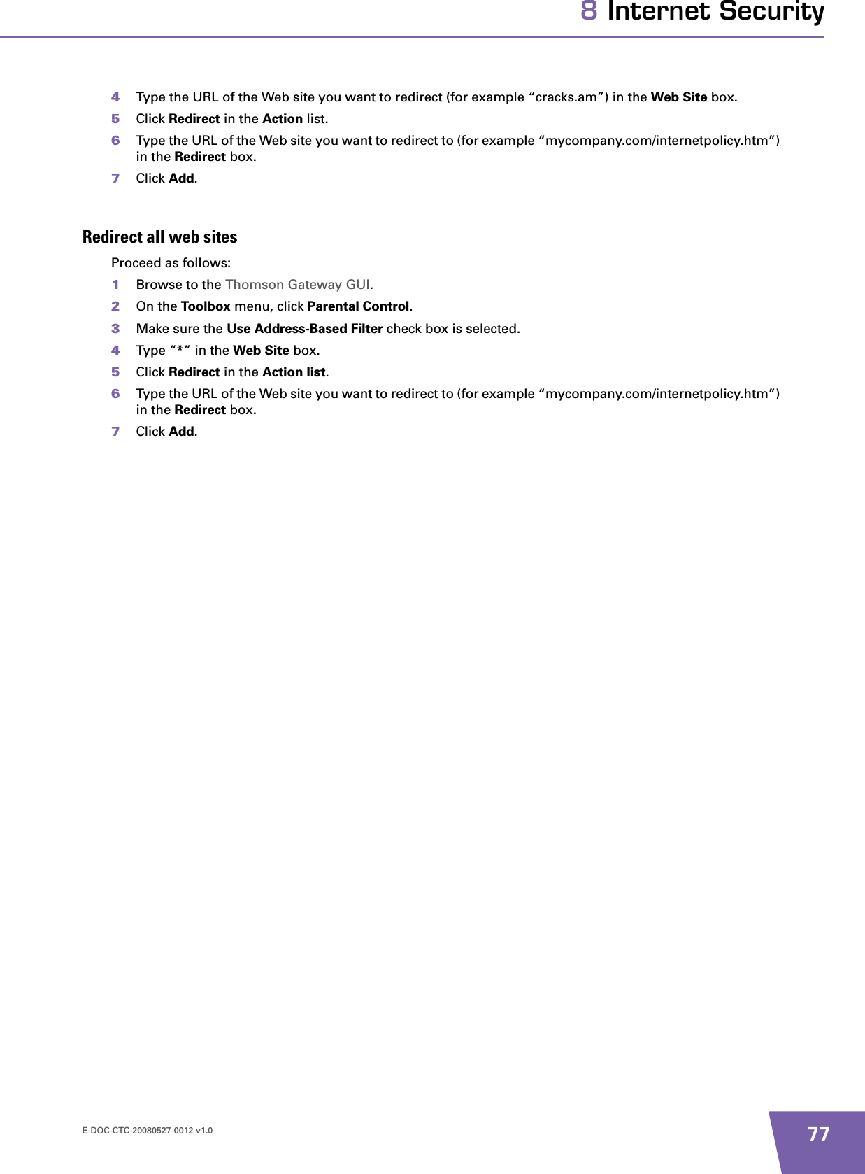 E-DOC-CTC-20080527-0012 v1.0 778 Internet Security4Type the URL of the Web site you want to redirect (for example “cracks.am”) in the Web Site box.5Click Redirect in the Action list.6Type the URL of the Web site you want to redirect to (for example “mycompany.com/internetpolicy.htm”) in the Redirect box.7Click Add.Redirect all web sitesProceed as follows:1Browse to the Thomson Gateway GUI.2On the Toolbox menu, click Parental Control.3Make sure the Use Address-Based Filter check box is selected.4Type “*” in the Web Site box.5Click Redirect in the Action list.6Type the URL of the Web site you want to redirect to (for example “mycompany.com/internetpolicy.htm”) in the Redirect box.7Click Add.