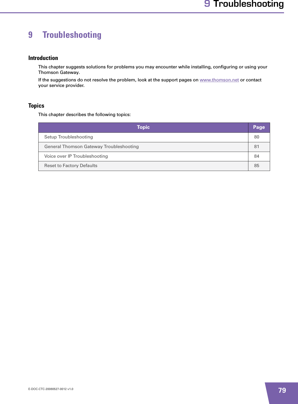 E-DOC-CTC-20080527-0012 v1.0 799 Troubleshooting9 TroubleshootingIntroductionThis chapter suggests solutions for problems you may encounter while installing, configuring or using your Thomson Gateway.If the suggestions do not resolve the problem, look at the support pages on www.thomson.net or contact your service provider.TopicsThis chapter describes the following topics:Topic PageSetup Troubleshooting 80General Thomson Gateway Troubleshooting 81Voice over IP Troubleshooting 84Reset to Factory Defaults 85