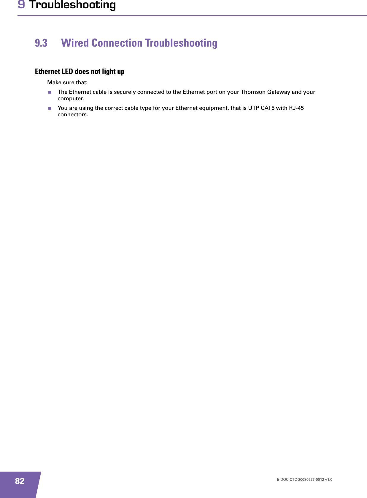 E-DOC-CTC-20080527-0012 v1.0829 Troubleshooting9.3 Wired Connection TroubleshootingEthernet LED does not light upMake sure that:The Ethernet cable is securely connected to the Ethernet port on your Thomson Gateway and your computer.You are using the correct cable type for your Ethernet equipment, that is UTP CAT5 with RJ-45 connectors.