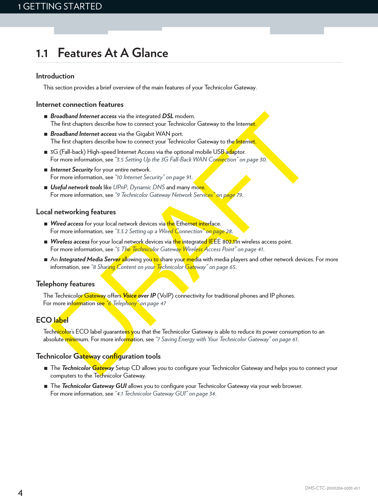 41 GETTING STARTEDDMS-CTC-20101206-0033 v0.11.1 Features At A GlanceIntroductionThis section provides a brief overview of the main features of your Technicolor Gateway.Internet connection featuresBroadband Internet access via the integrated DSL modem.The first chapters describe how to connect your Technicolor Gateway to the Internet.Broadband Internet access via the Gigabit WAN port.The first chapters describe how to connect your Technicolor Gateway to the Internet.3G (Fall-back) High-speed Internet Access via the optional mobile USB adaptor.For more information, see “3.5 Setting Up the 3G Fall-Back WAN Connection” on page 30.Internet Security for your entire network.For more information, see “10 Internet Security” on page 91.Useful network tools like UPnP, Dynamic DNS and many more.For more information, see “9 Technicolor Gateway Network Services” on page 79.Local networking featuresWired access for your local network devices via the Ethernet interface.For more information, see “3.3.2 Setting up a Wired Connection” on page 28.Wireless access for your local network devices via the integrated IEEE 802.11n wireless access point.For more information, see “5 The Technicolor Gateway Wireless Access Point” on page 41.An Integrated Media Server allowing you to share your media with media players and other network devices. For more information, see “8 Sharing Content on your Technicolor Gateway” on page 65.Telephony featuresThe Technicolor Gateway offers Voice over IP (VoIP) connectivity for traditional phones and IP phones.For more information see “6 Telephony” on page 47ECO labelTechnicolor’s ECO label guarantees you that the Technicolor Gateway is able to reduce its power consumption to an absolute minimum. For more information, see “7 Saving Energy with Your Technicolor Gateway” on page 61.Technicolor Gateway configuration toolsThe Technicolor Gateway Setup CD allows you to configure your Technicolor Gateway and helps you to connect your computers to the Technicolor Gateway.The Technicolor Gateway GUI allows you to configure your Technicolor Gateway via your web browser.For more information, see “4.1 Technicolor Gateway GUI” on page 34.