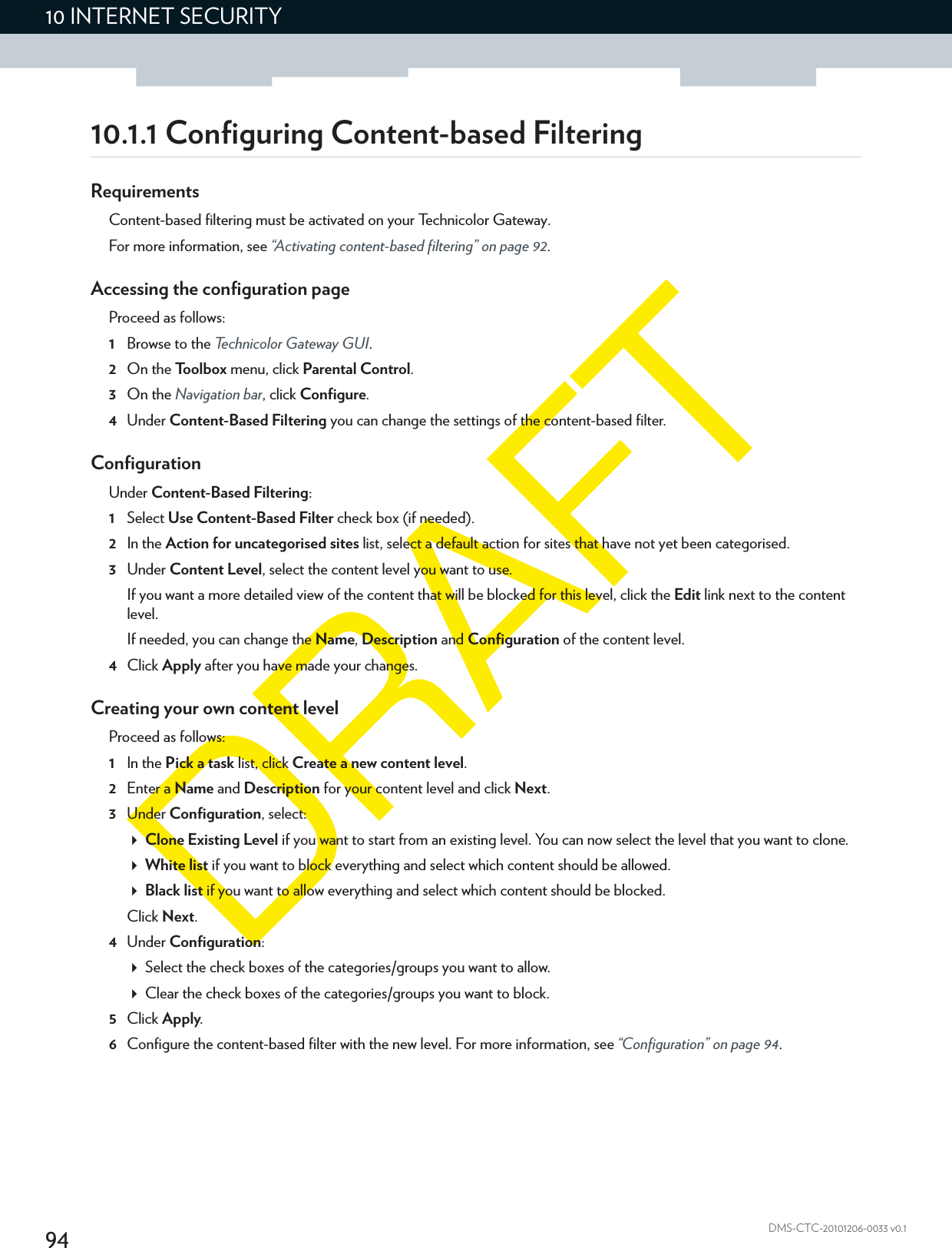 9410 INTERNET SECURITYDMS-CTC-20101206-0033 v0.110.1.1 Configuring Content-based FilteringRequirementsContent-based filtering must be activated on your Technicolor Gateway.For more information, see “Activating content-based filtering” on page 92.Accessing the configuration pageProceed as follows:1Browse to the Technicolor Gateway GUI.2On the Toolbox menu, click Parental Control.3On the Navigation bar, click Configure.4Under Content-Based Filtering you can change the settings of the content-based filter.ConfigurationUnder Content-Based Filtering:1Select Use Content-Based Filter check box (if needed).2In the Action for uncategorised sites list, select a default action for sites that have not yet been categorised.3Under Content Level, select the content level you want to use.If you want a more detailed view of the content that will be blocked for this level, click the Edit link next to the content level.If needed, you can change the Name, Description and Configuration of the content level.4Click Apply after you have made your changes.Creating your own content levelProceed as follows:1In the Pick a task list, click Create a new content level.2Enter a Name and Description for your content level and click Next.3Under Configuration, select:Clone Existing Level if you want to start from an existing level. You can now select the level that you want to clone.White list if you want to block everything and select which content should be allowed.Black list if you want to allow everything and select which content should be blocked.Click Next.4Under Configuration:Select the check boxes of the categories/groups you want to allow.Clear the check boxes of the categories/groups you want to block.5Click Apply.6Configure the content-based filter with the new level. For more information, see “Configuration” on page 94.