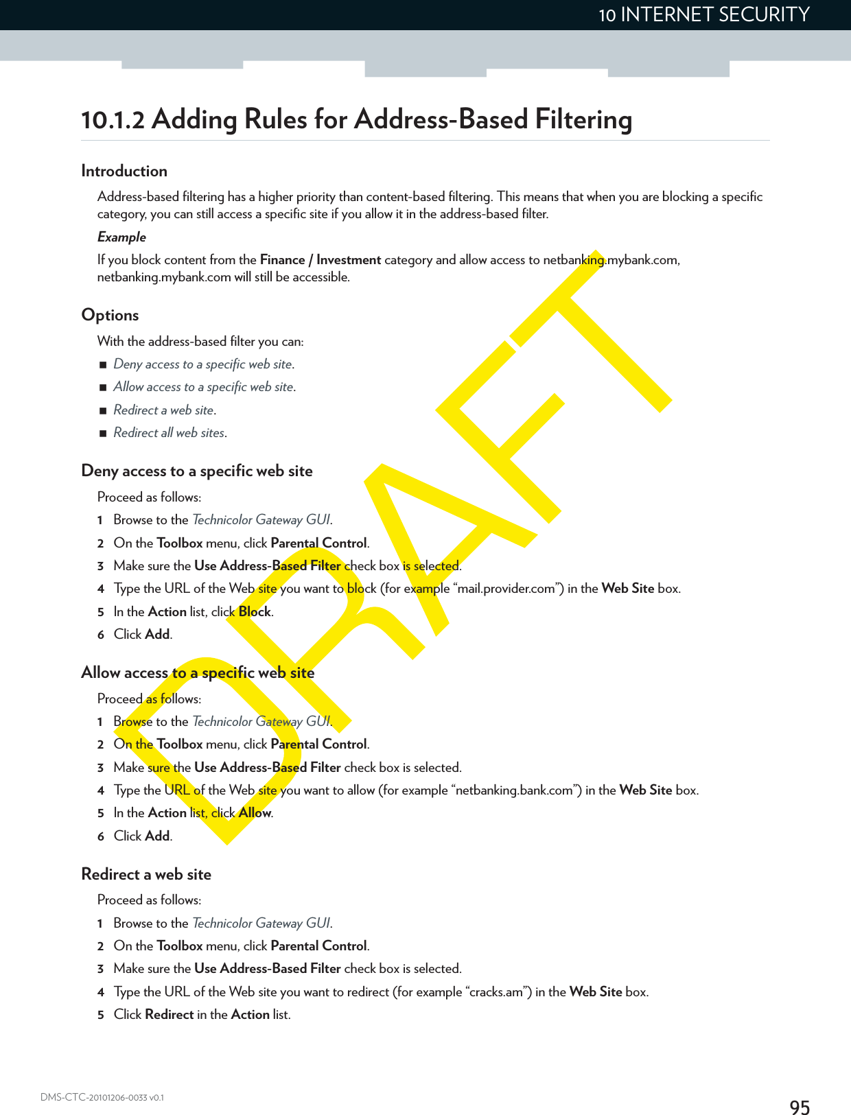 9510 INTERNET SECURITYDMS-CTC-20101206-0033 v0.110.1.2 Adding Rules for Address-Based FilteringIntroductionAddress-based filtering has a higher priority than content-based filtering. This means that when you are blocking a specific category, you can still access a specific site if you allow it in the address-based filter.ExampleIf you block content from the Finance / Investment category and allow access to netbanking.mybank.com, netbanking.mybank.com will still be accessible.OptionsWith the address-based filter you can:Deny access to a specific web site.Allow access to a specific web site.Redirect a web site.Redirect all web sites.Deny access to a specific web siteProceed as follows:1Browse to the Technicolor Gateway GUI.2On the Toolbox menu, click Parental Control.3Make sure the Use Address-Based Filter check box is selected.4Type the URL of the Web site you want to block (for example “mail.provider.com”) in the Web Site box.5In the Action list, click Block.6Click Add.Allow access to a specific web siteProceed as follows:1Browse to the Technicolor Gateway GUI.2On the Toolbox menu, click Parental Control.3Make sure the Use Address-Based Filter check box is selected.4Type the URL of the Web site you want to allow (for example “netbanking.bank.com”) in the Web Site box.5In the Action list, click Allow.6Click Add.Redirect a web siteProceed as follows:1Browse to the Technicolor Gateway GUI.2On the Toolbox menu, click Parental Control.3Make sure the Use Address-Based Filter check box is selected.4Type the URL of the Web site you want to redirect (for example “cracks.am”) in the Web Site box.5Click Redirect in the Action list.