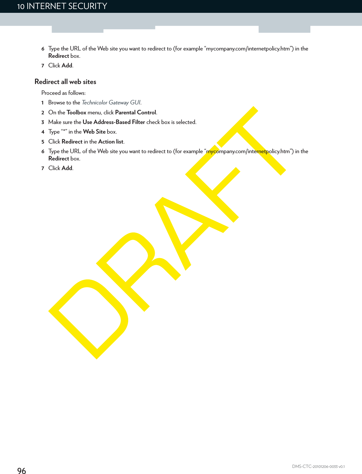 9610 INTERNET SECURITYDMS-CTC-20101206-0033 v0.16Type the URL of the Web site you want to redirect to (for example “mycompany.com/internetpolicy.htm”) in the Redirect box.7Click Add.Redirect all web sitesProceed as follows:1Browse to the Technicolor Gateway GUI.2On the Toolbox menu, click Parental Control.3Make sure the Use Address-Based Filter check box is selected.4Type “*” in the Web Site box.5Click Redirect in the Action list.6Type the URL of the Web site you want to redirect to (for example “mycompany.com/internetpolicy.htm”) in the Redirect box.7Click Add.