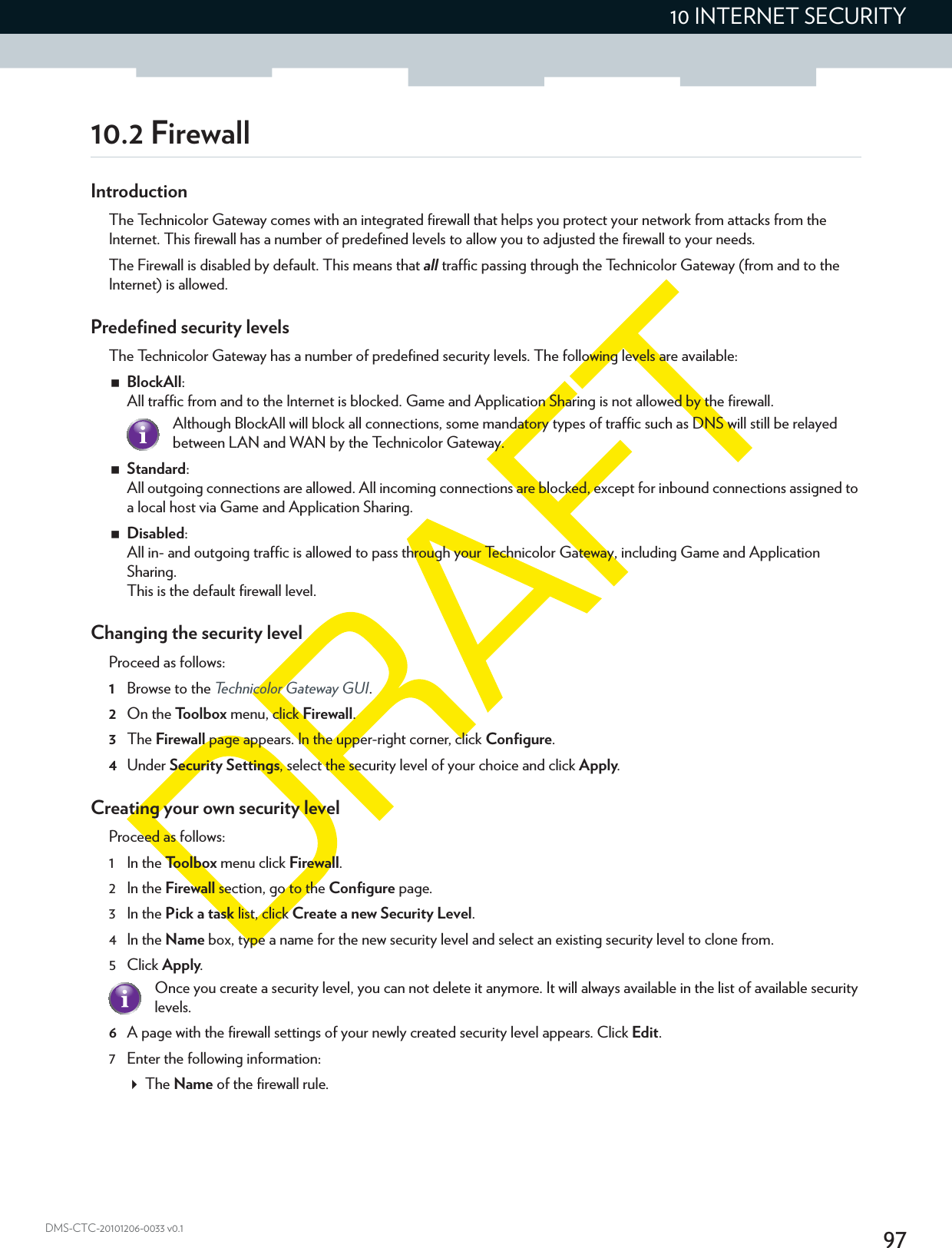 9710 INTERNET SECURITYDMS-CTC-20101206-0033 v0.110.2 FirewallIntroductionThe Technicolor Gateway comes with an integrated firewall that helps you protect your network from attacks from the Internet. This firewall has a number of predefined levels to allow you to adjusted the firewall to your needs.The Firewall is disabled by default. This means that all traffic passing through the Technicolor Gateway (from and to the Internet) is allowed.Predefined security levelsThe Technicolor Gateway has a number of predefined security levels. The following levels are available:BlockAll: All traffic from and to the Internet is blocked. Game and Application Sharing is not allowed by the firewall.Standard: All outgoing connections are allowed. All incoming connections are blocked, except for inbound connections assigned to a local host via Game and Application Sharing.Disabled: All in- and outgoing traffic is allowed to pass through your Technicolor Gateway, including Game and Application Sharing.This is the default firewall level.Changing the security levelProceed as follows:1Browse to the Technicolor Gateway GUI.2On the Toolbox menu, click Firewall.3The Firewall page appears. In the upper-right corner, click Configure.4Under Security Settings, select the security level of your choice and click Apply.Creating your own security levelProceed as follows:1 In the Toolbox menu click Firewall.2 In the Firewall section, go to the Configure page.3 In the Pick a task list, click Create a new Security Level.4 In the Name box, type a name for the new security level and select an existing security level to clone from.5Click Apply.6A page with the firewall settings of your newly created security level appears. Click Edit.7 Enter the following information:The Name of the firewall rule.Although BlockAll will block all connections, some mandatory types of traffic such as DNS will still be relayed between LAN and WAN by the Technicolor Gateway.Once you create a security level, you can not delete it anymore. It will always available in the list of available security levels.