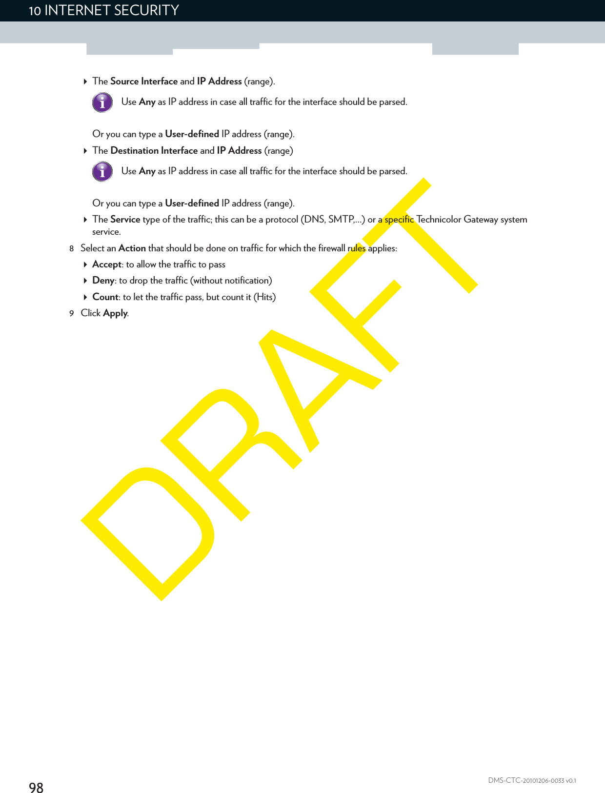 9810 INTERNET SECURITYDMS-CTC-20101206-0033 v0.1The Source Interface and IP Address (range).Or you can type a User-defined IP address (range).The Destination Interface and IP Address (range)Or you can type a User-defined IP address (range).The Service type of the traffic; this can be a protocol (DNS, SMTP,...) or a specific Technicolor Gateway system service.8 Select an Action that should be done on traffic for which the firewall rules applies:Accept: to allow the traffic to passDeny: to drop the traffic (without notification)Count: to let the traffic pass, but count it (Hits)9Click Apply.Use Any as IP address in case all traffic for the interface should be parsed.Use Any as IP address in case all traffic for the interface should be parsed.