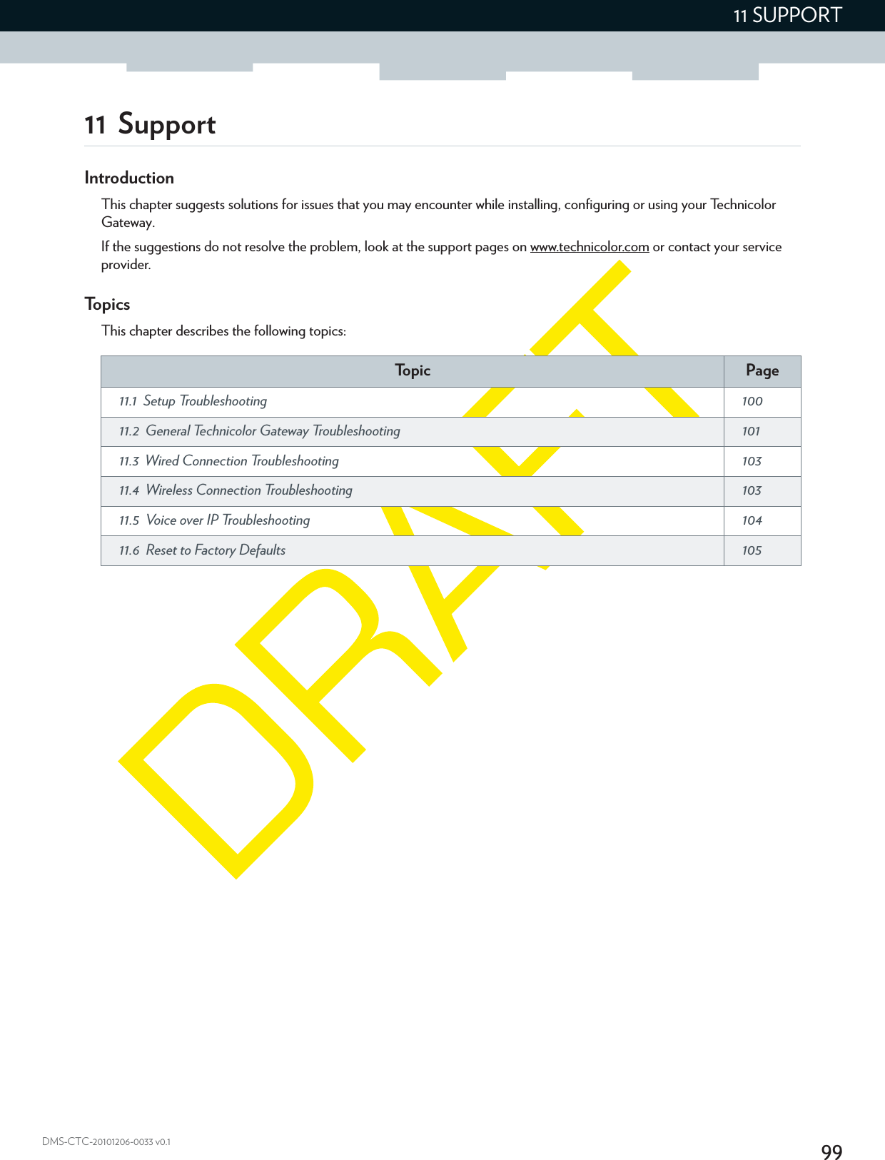 9911 SUPPORTDMS-CTC-20101206-0033 v0.111 SupportIntroductionThis chapter suggests solutions for issues that you may encounter while installing, configuring or using your Technicolor Gateway.If the suggestions do not resolve the problem, look at the support pages on www.technicolor.com or contact your service provider.To p i c sThis chapter describes the following topics:To p i c Page11.1 Setup Troubleshooting  10011.2 General Technicolor Gateway Troubleshooting  10111.3 Wired Connection Troubleshooting  10311.4 Wireless Connection Troubleshooting  10311.5 Voice over IP Troubleshooting  10411.6 Reset to Factory Defaults  105