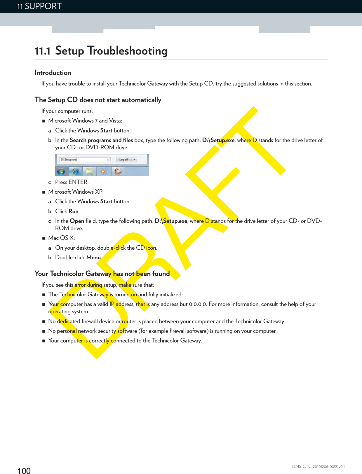 10011 SUPPORTDMS-CTC-20101206-0033 v0.111.1 Setup TroubleshootingIntroductionIf you have trouble to install your Technicolor Gateway with the Setup CD, try the suggested solutions in this section.The Setup CD does not start automaticallyIf your computer runs:Microsoft Windows 7 and Vista:aClick the Windows Start button.bIn the Search programs and files box, type the following path: D:\Setup.exe, where D stands for the drive letter of your CD- or DVD-ROM drive.cPress ENTER.Microsoft Windows XP:aClick the Windows Start button.bClick Run.cIn the Open field, type the following path: D:\Setup.exe, where D stands for the drive letter of your CD- or DVD-ROM drive.Mac OS X:aOn your desktop, double-click the CD icon.bDouble-click Menu.Your Technicolor Gateway has not been foundIf you see this error during setup, make sure that:The Technicolor Gateway is turned on and fully initialized.Your computer has a valid IP address, that is any address but 0.0.0.0. For more information, consult the help of your operating system.No dedicated firewall device or router is placed between your computer and the Technicolor Gateway.No personal network security software (for example firewall software) is running on your computer.Your computer is correctly connected to the Technicolor Gateway.