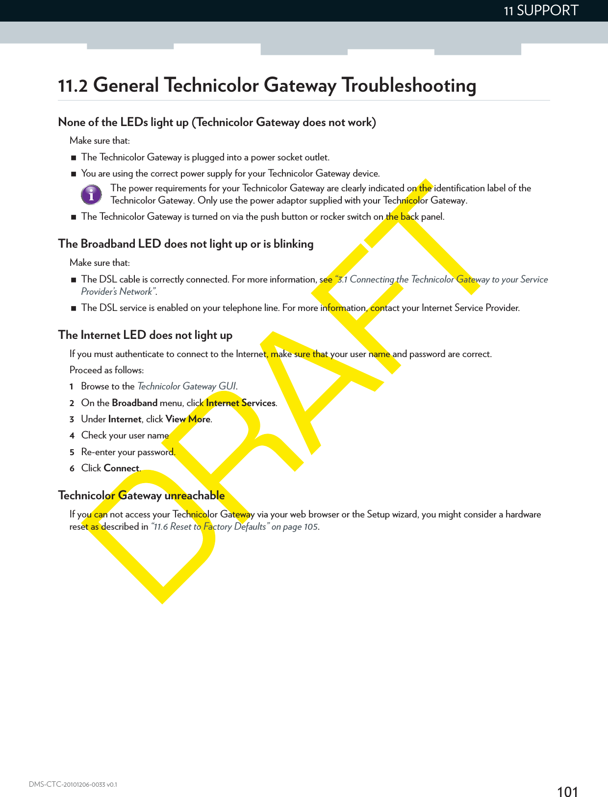 10111 SUPPORTDMS-CTC-20101206-0033 v0.111.2 General Technicolor Gateway TroubleshootingNone of the LEDs light up (Technicolor Gateway does not work)Make sure that:The Technicolor Gateway is plugged into a power socket outlet.You are using the correct power supply for your Technicolor Gateway device.The Technicolor Gateway is turned on via the push button or rocker switch on the back panel.The Broadband LED does not light up or is blinkingMake sure that:The DSL cable is correctly connected. For more information, see “3.1 Connecting the Technicolor Gateway to your Service Provider’s Network”.The DSL service is enabled on your telephone line. For more information, contact your Internet Service Provider.The Internet LED does not light upIf you must authenticate to connect to the Internet, make sure that your user name and password are correct.Proceed as follows:1Browse to the Technicolor Gateway GUI.2On the Broadband menu, click Internet Services.3Under Internet, click View More.4Check your user name 5Re-enter your password.6Click Connect.Technicolor Gateway unreachableIf you can not access your Technicolor Gateway via your web browser or the Setup wizard, you might consider a hardware reset as described in “11.6 Reset to Factory Defaults” on page 105.The power requirements for your Technicolor Gateway are clearly indicated on the identification label of the Technicolor Gateway. Only use the power adaptor supplied with your Technicolor Gateway.