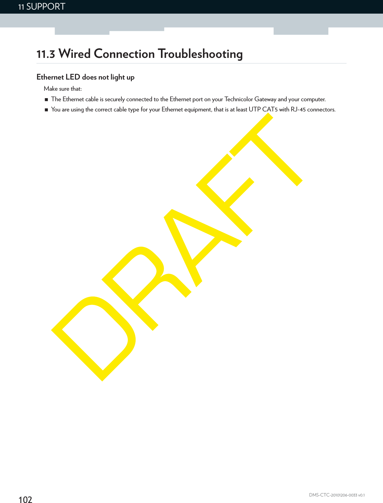 10211 SUPPORTDMS-CTC-20101206-0033 v0.111.3 Wired Connection TroubleshootingEthernet LED does not light upMake sure that:The Ethernet cable is securely connected to the Ethernet port on your Technicolor Gateway and your computer.You are using the correct cable type for your Ethernet equipment, that is at least UTP CAT5 with RJ-45 connectors.