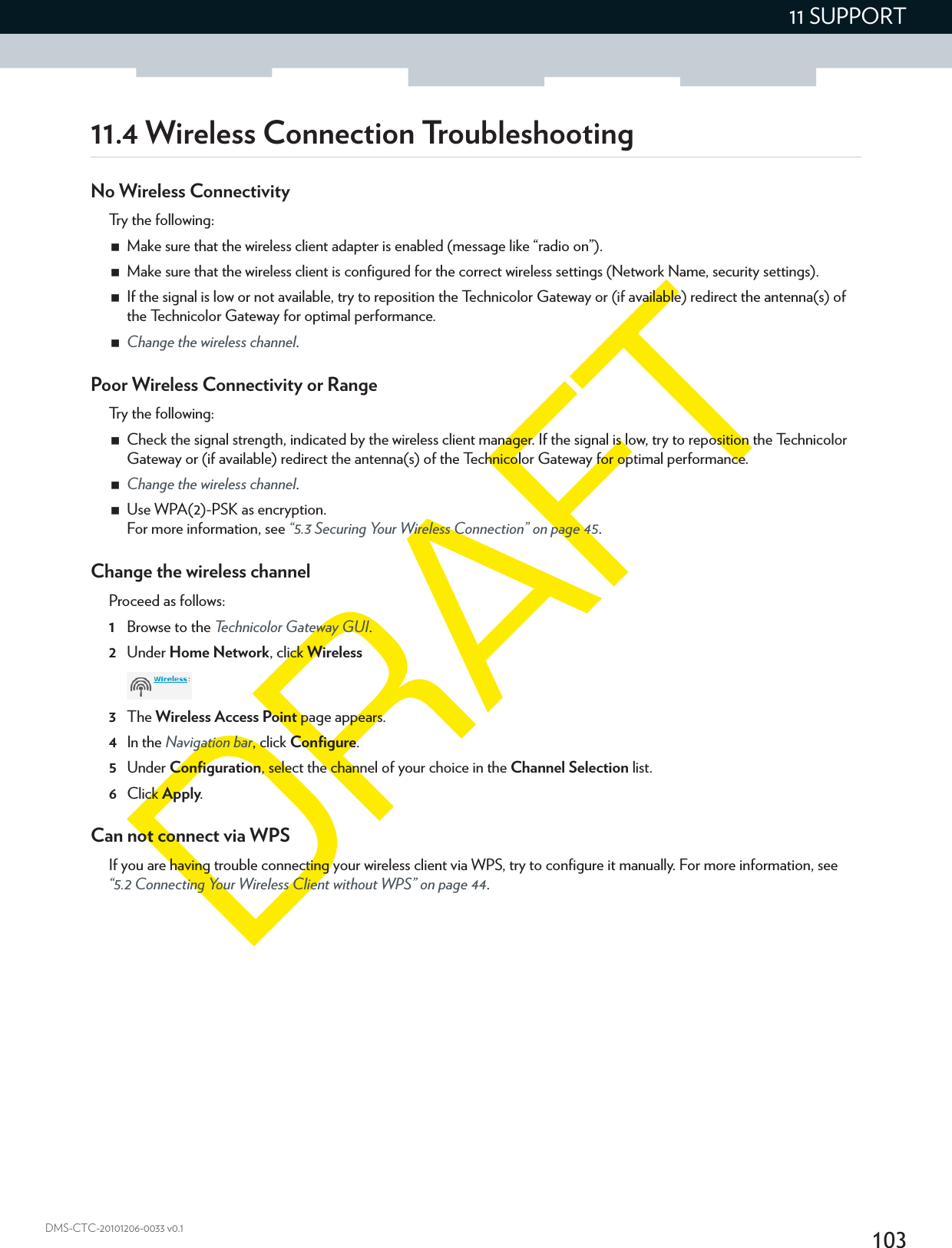 10311 SUPPORTDMS-CTC-20101206-0033 v0.111.4 Wireless Connection TroubleshootingNo Wireless ConnectivityTry the following:Make sure that the wireless client adapter is enabled (message like “radio on”).Make sure that the wireless client is configured for the correct wireless settings (Network Name, security settings).If the signal is low or not available, try to reposition the Technicolor Gateway or (if available) redirect the antenna(s) of the Technicolor Gateway for optimal performance.Change the wireless channel.Poor Wireless Connectivity or RangeTry the following:Check the signal strength, indicated by the wireless client manager. If the signal is low, try to reposition the Technicolor Gateway or (if available) redirect the antenna(s) of the Technicolor Gateway for optimal performance.Change the wireless channel.Use WPA(2)-PSK as encryption.For more information, see “5.3 Securing Your Wireless Connection” on page 45.Change the wireless channelProceed as follows:1Browse to the Technicolor Gateway GUI.2Under Home Network, click Wireless3The Wireless Access Point page appears.4In the Navigation bar, click Configure.5Under Configuration, select the channel of your choice in the Channel Selection list.6Click Apply.Can not connect via WPSIf you are having trouble connecting your wireless client via WPS, try to configure it manually. For more information, see “5.2 Connecting Your Wireless Client without WPS” on page 44.
