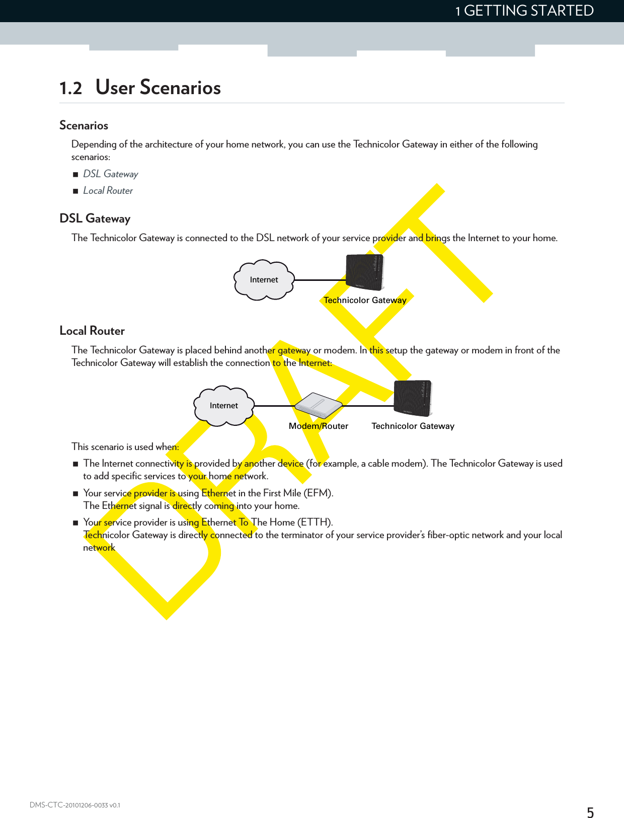 51 GETTING STARTEDDMS-CTC-20101206-0033 v0.11.2 User ScenariosScenariosDepending of the architecture of your home network, you can use the Technicolor Gateway in either of the following scenarios:DSL GatewayLocal RouterDSL GatewayThe Technicolor Gateway is connected to the DSL network of your service provider and brings the Internet to your home.Local RouterThe Technicolor Gateway is placed behind another gateway or modem. In this setup the gateway or modem in front of the Technicolor Gateway will establish the connection to the Internet:This scenario is used when:The Internet connectivity is provided by another device (for example, a cable modem). The Technicolor Gateway is used to add specific services to your home network.Your service provider is using Ethernet in the First Mile (EFM).The Ethernet signal is directly coming into your home.Your service provider is using Ethernet To The Home (ETTH).Technicolor Gateway is directly connected to the terminator of your service provider’s fiber-optic network and your local network InternetTechnicolor GatewayInternetModem/Router Technicolor Gateway