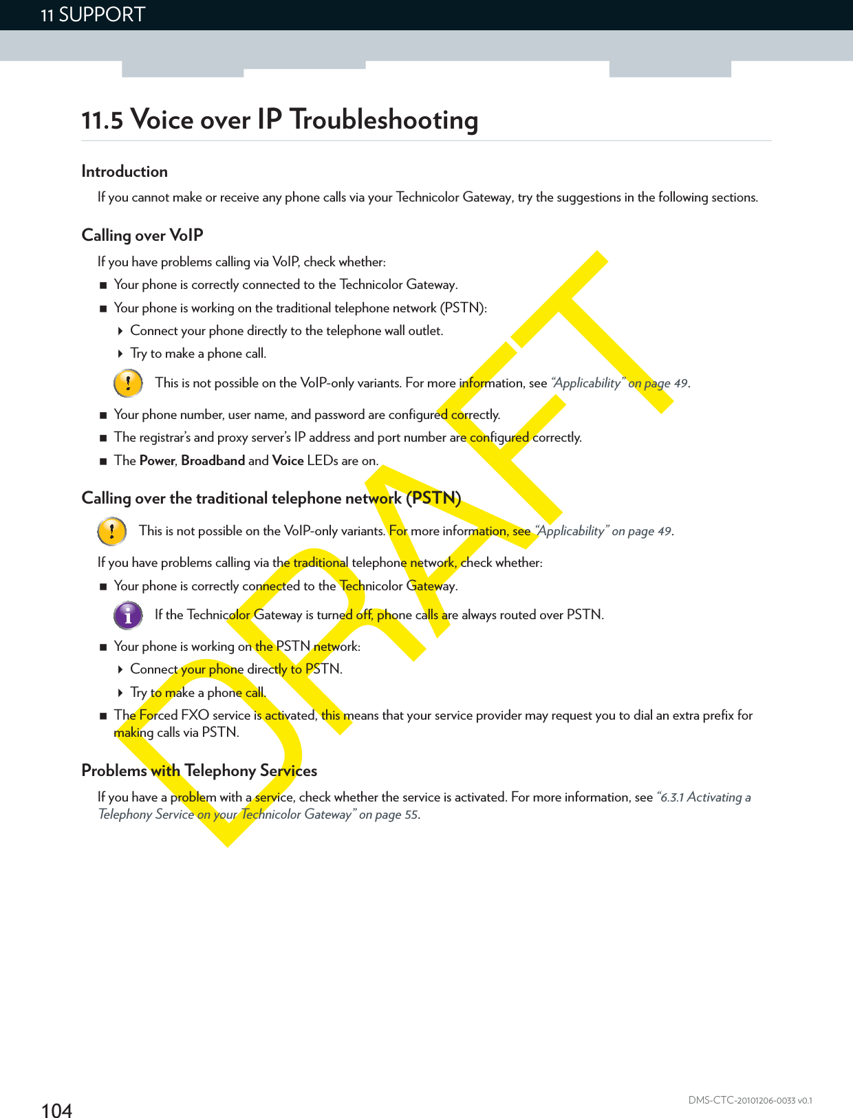 10411 SUPPORTDMS-CTC-20101206-0033 v0.111.5 Voice over IP TroubleshootingIntroductionIf you cannot make or receive any phone calls via your Technicolor Gateway, try the suggestions in the following sections. Calling over VoIPIf you have problems calling via VoIP, check whether:Your phone is correctly connected to the Technicolor Gateway.Your phone is working on the traditional telephone network (PSTN):Connect your phone directly to the telephone wall outlet.Try to make a phone call.Your phone number, user name, and password are configured correctly.The registrar’s and proxy server’s IP address and port number are configured correctly.The Power, Broadband and Voice LEDs are on.Calling over the traditional telephone network (PSTN)If you have problems calling via the traditional telephone network, check whether:Your phone is correctly connected to the Technicolor Gateway.Your phone is working on the PSTN network:Connect your phone directly to PSTN.Try to make a phone call.The Forced FXO service is activated, this means that your service provider may request you to dial an extra prefix for making calls via PSTN.Problems with Telephony ServicesIf you have a problem with a service, check whether the service is activated. For more information, see “6.3.1 Activating a Telephony Service on your Technicolor Gateway” on page 55.This is not possible on the VoIP-only variants. For more information, see “Applicability” on page 49.This is not possible on the VoIP-only variants. For more information, see “Applicability” on page 49.If the Technicolor Gateway is turned off, phone calls are always routed over PSTN.
