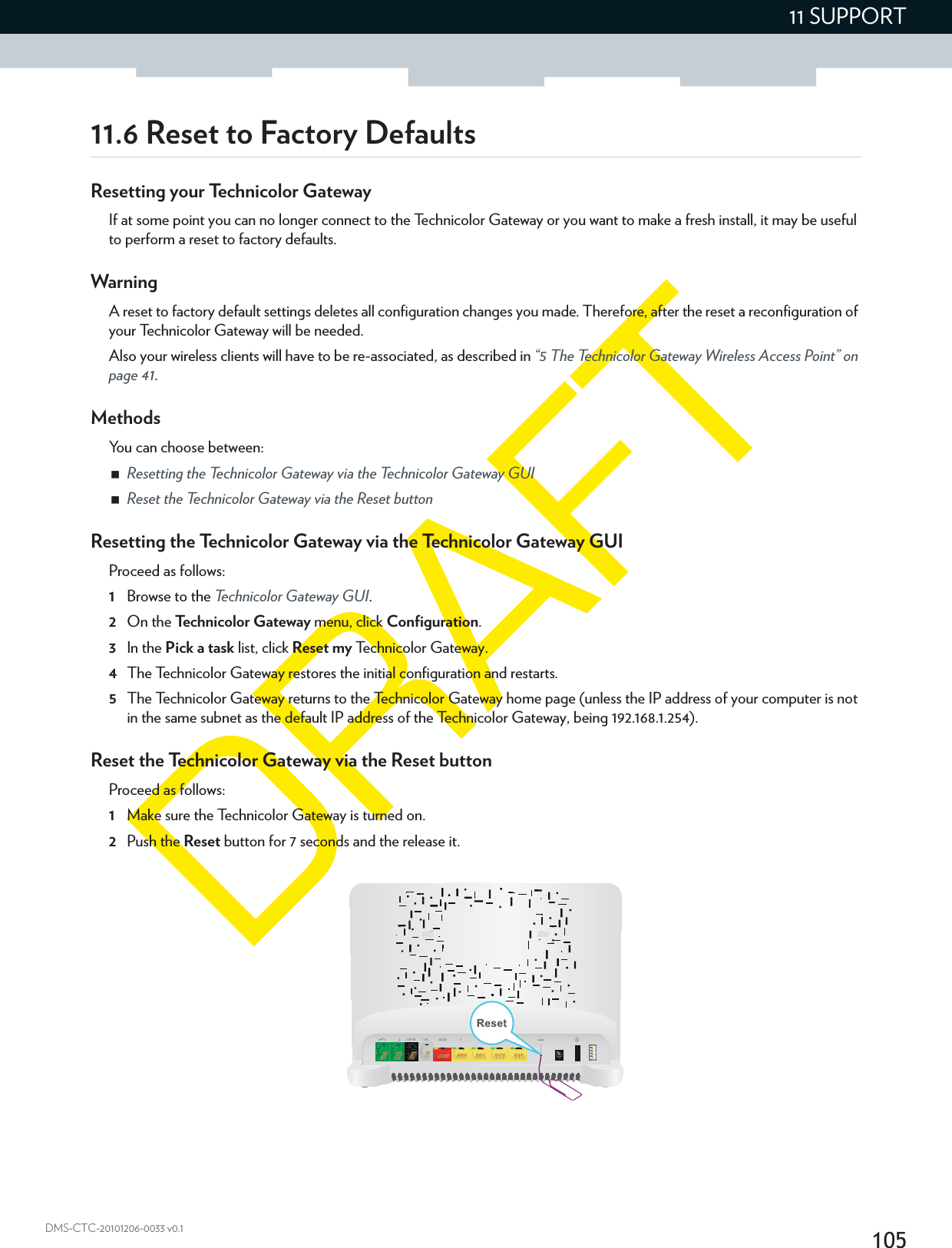 10511 SUPPORTDMS-CTC-20101206-0033 v0.111.6 Reset to Factory DefaultsResetting your Technicolor GatewayIf at some point you can no longer connect to the Technicolor Gateway or you want to make a fresh install, it may be useful to perform a reset to factory defaults.WarningA reset to factory default settings deletes all configuration changes you made. Therefore, after the reset a reconfiguration of your Technicolor Gateway will be needed.Also your wireless clients will have to be re-associated, as described in “5 The Technicolor Gateway Wireless Access Point” on page 41.MethodsYou can choose between:Resetting the Technicolor Gateway via the Technicolor Gateway GUIReset the Technicolor Gateway via the Reset buttonResetting the Technicolor Gateway via the Technicolor Gateway GUIProceed as follows:1Browse to the Technicolor Gateway GUI.2On the Technicolor Gateway menu, click Configuration.3In the Pick a task list, click Reset my Technicolor Gateway.4The Technicolor Gateway restores the initial configuration and restarts.5The Technicolor Gateway returns to the Technicolor Gateway home page (unless the IP address of your computer is not in the same subnet as the default IP address of the Technicolor Gateway, being 192.168.1.254).Reset the Technicolor Gateway via the Reset buttonProceed as follows:1Make sure the Technicolor Gateway is turned on.2Push the Reset button for 7 seconds and the release it.