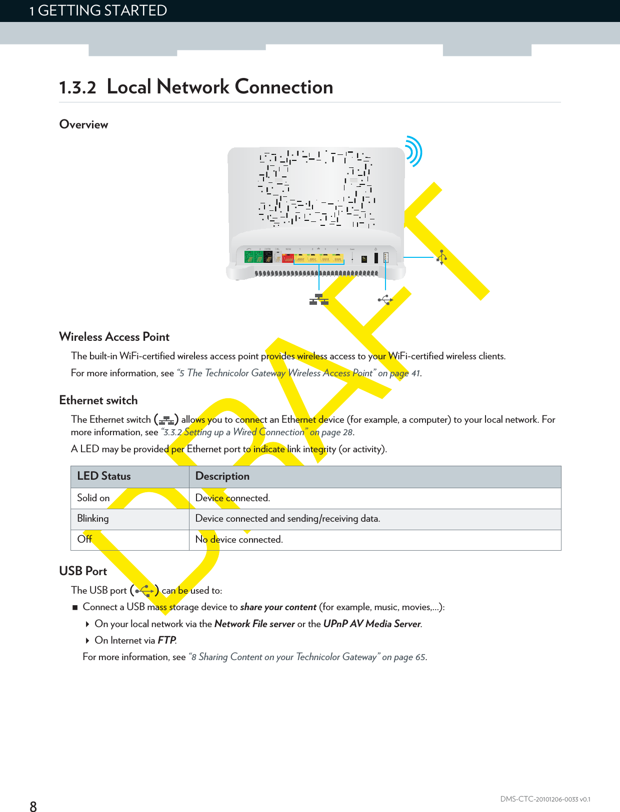 81 GETTING STARTEDDMS-CTC-20101206-0033 v0.11.3.2 Local Network ConnectionOverviewWireless Access PointThe built-in WiFi-certified wireless access point provides wireless access to your WiFi-certified wireless clients.For more information, see “5 The Technicolor Gateway Wireless Access Point” on page 41.Ethernet switchThe Ethernet switch () allows you to connect an Ethernet device (for example, a computer) to your local network. For more information, see “3.3.2 Setting up a Wired Connection” on page 28.A LED may be provided per Ethernet port to indicate link integrity (or activity).USB PortThe USB port () can be used to:Connect a USB mass storage device to share your content (for example, music, movies,...):On your local network via the Network File server or the UPnP AV Media Server.On Internet via FTP.For more information, see “8 Sharing Content on your Technicolor Gateway” on page 65.LED Status DescriptionSolid on Device connected.Blinking Device connected and sending/receiving data.Off No device connected.