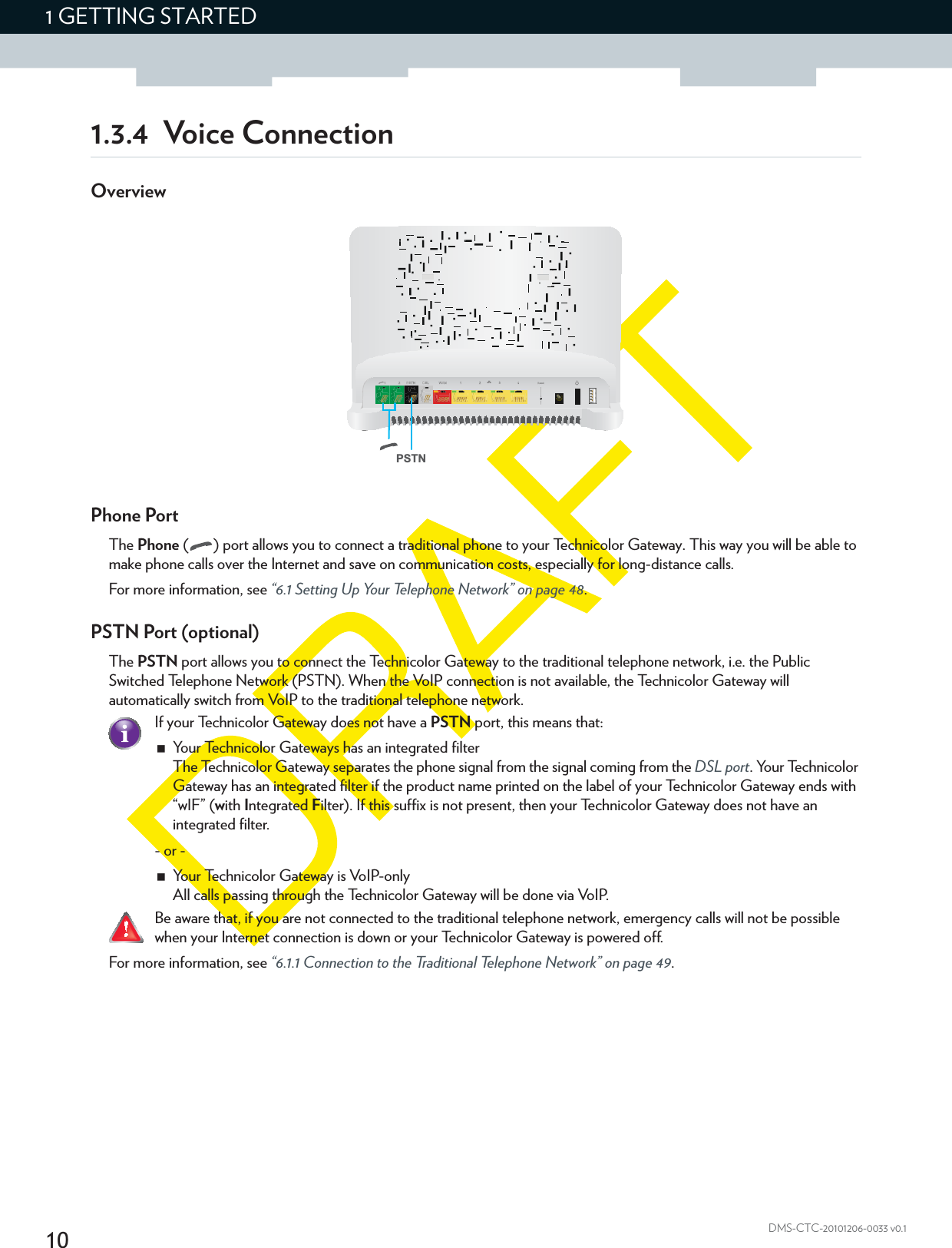 101 GETTING STARTEDDMS-CTC-20101206-0033 v0.11.3.4 Voice ConnectionOverviewPhone PortThe Phone ( ) port allows you to connect a traditional phone to your Technicolor Gateway. This way you will be able to make phone calls over the Internet and save on communication costs, especially for long-distance calls.For more information, see “6.1 Setting Up Your Telephone Network” on page 48.PSTN Port (optional)The PSTN port allows you to connect the Technicolor Gateway to the traditional telephone network, i.e. the Public Switched Telephone Network (PSTN). When the VoIP connection is not available, the Technicolor Gateway will automatically switch from VoIP to the traditional telephone network.For more information, see “6.1.1 Connection to the Traditional Telephone Network” on page 49.PSTNIf your Technicolor Gateway does not have a PSTN port, this means that:Your Technicolor Gateways has an integrated filterThe Technicolor Gateway separates the phone signal from the signal coming from the DSL port. Your Technicolor Gateway has an integrated filter if the product name printed on the label of your Technicolor Gateway ends with “wIF” (with Integrated Filter). If this suffix is not present, then your Technicolor Gateway does not have an integrated filter.- or -Your Technicolor Gateway is VoIP-onlyAll calls passing through the Technicolor Gateway will be done via VoIP.Be aware that, if you are not connected to the traditional telephone network, emergency calls will not be possible when your Internet connection is down or your Technicolor Gateway is powered off.