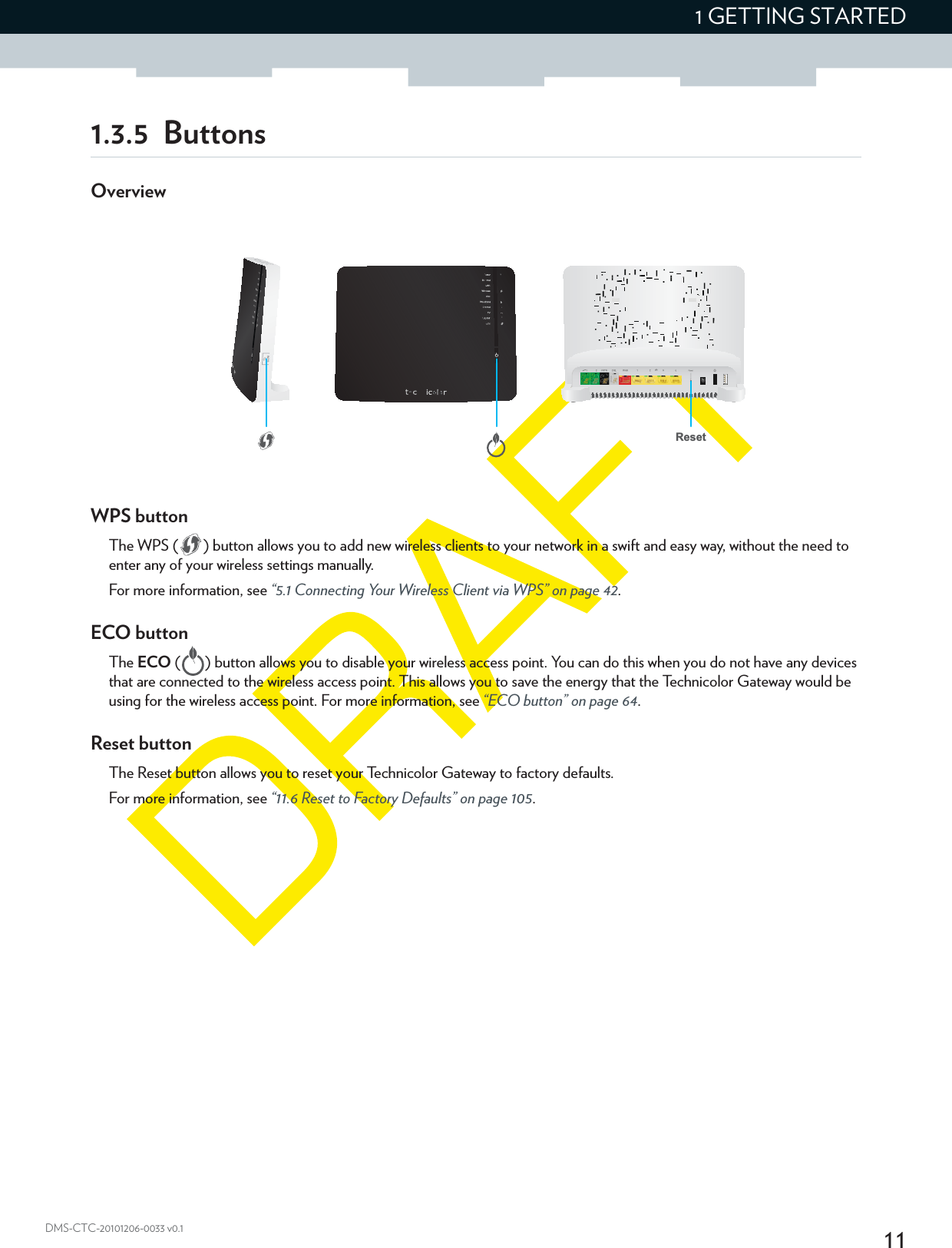 111 GETTING STARTEDDMS-CTC-20101206-0033 v0.11.3.5 ButtonsOverviewWPS buttonThe WPS ( ) button allows you to add new wireless clients to your network in a swift and easy way, without the need to enter any of your wireless settings manually.For more information, see “5.1 Connecting Your Wireless Client via WPS” on page 42.ECO buttonThe ECO ( ) button allows you to disable your wireless access point. You can do this when you do not have any devices that are connected to the wireless access point. This allows you to save the energy that the Technicolor Gateway would be using for the wireless access point. For more information, see “ECO button” on page 64.Reset buttonThe Reset button allows you to reset your Technicolor Gateway to factory defaults.For more information, see “11.6 Reset to Factory Defaults” on page 105.Reset