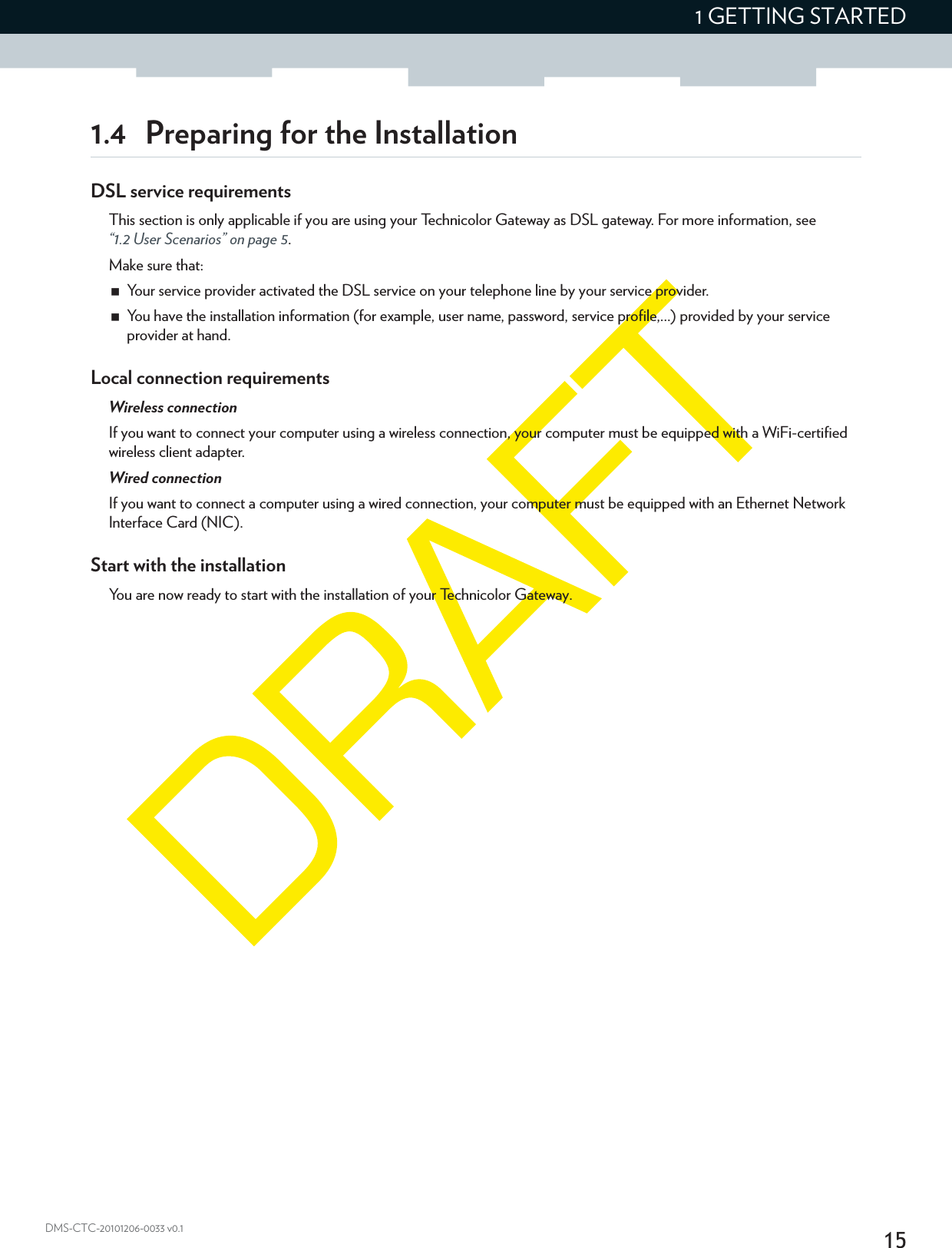 151 GETTING STARTEDDMS-CTC-20101206-0033 v0.11.4 Preparing for the InstallationDSL service requirementsThis section is only applicable if you are using your Technicolor Gateway as DSL gateway. For more information, see “1.2 User Scenarios” on page 5.Make sure that:Your service provider activated the DSL service on your telephone line by your service provider.You have the installation information (for example, user name, password, service profile,...) provided by your service provider at hand.Local connection requirementsWireless connectionIf you want to connect your computer using a wireless connection, your computer must be equipped with a WiFi-certified wireless client adapter.Wired connectionIf you want to connect a computer using a wired connection, your computer must be equipped with an Ethernet Network Interface Card (NIC).Start with the installationYou are now ready to start with the installation of your Technicolor Gateway.