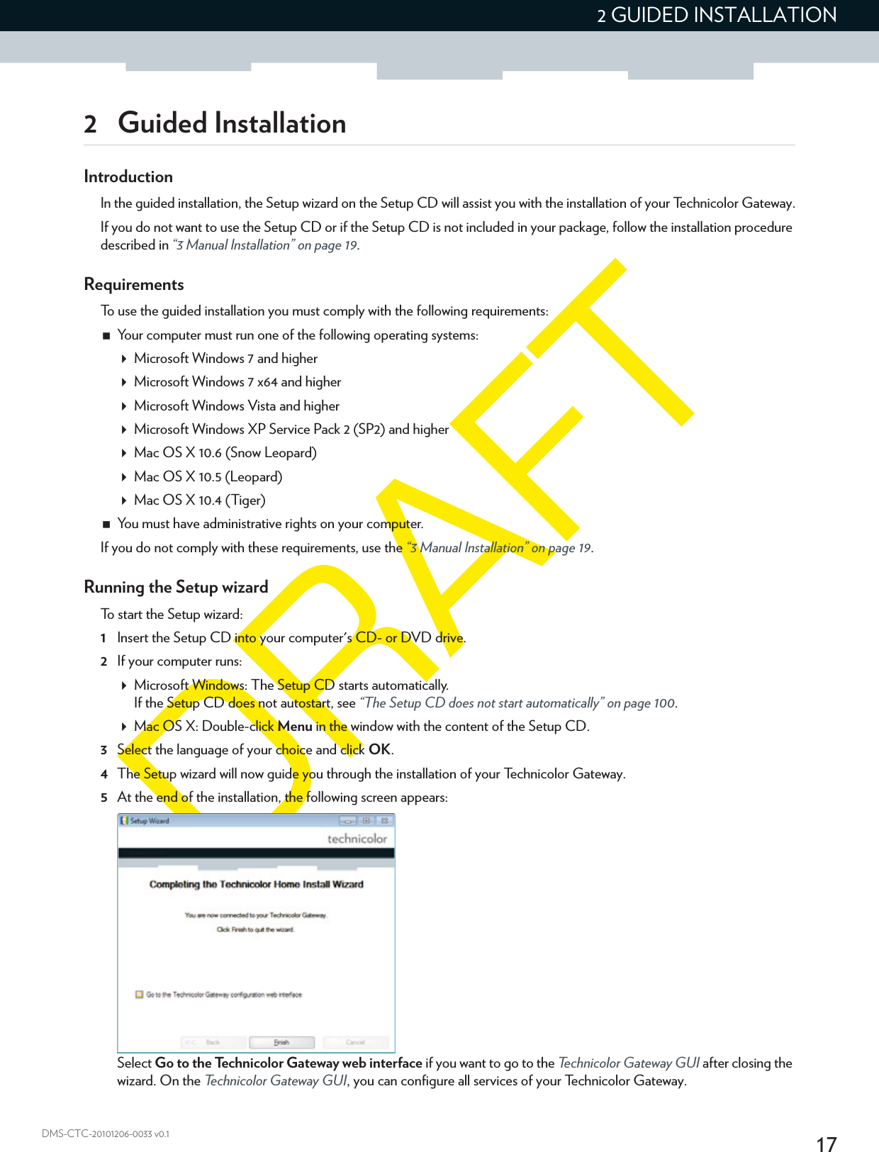 172 GUIDED INSTALLATIONDMS-CTC-20101206-0033 v0.12 Guided InstallationIntroductionIn the guided installation, the Setup wizard on the Setup CD will assist you with the installation of your Technicolor Gateway.If you do not want to use the Setup CD or if the Setup CD is not included in your package, follow the installation procedure described in “3 Manual Installation” on page 19.RequirementsTo use the guided installation you must comply with the following requirements:Your computer must run one of the following operating systems:Microsoft Windows 7 and higherMicrosoft Windows 7 x64 and higherMicrosoft Windows Vista and higherMicrosoft Windows XP Service Pack 2 (SP2) and higherMac OS X 10.6 (Snow Leopard)Mac OS X 10.5 (Leopard)Mac OS X 10.4 (Tiger)You must have administrative rights on your computer.If you do not comply with these requirements, use the “3 Manual Installation” on page 19.Running the Setup wizardTo start the Setup wizard:1Insert the Setup CD into your computer&apos;s CD- or DVD drive. 2If your computer runs:Microsoft Windows: The Setup CD starts automatically.If the Setup CD does not autostart, see “The Setup CD does not start automatically” on page 100.Mac OS X: Double-click Menu in the window with the content of the Setup CD.3Select the language of your choice and click OK.4The Setup wizard will now guide you through the installation of your Technicolor Gateway.5At the end of the installation, the following screen appears:Select Go to the Technicolor Gateway web interface if you want to go to the Technicolor Gateway GUI after closing the wizard. On the Technicolor Gateway GUI, you can configure all services of your Technicolor Gateway.