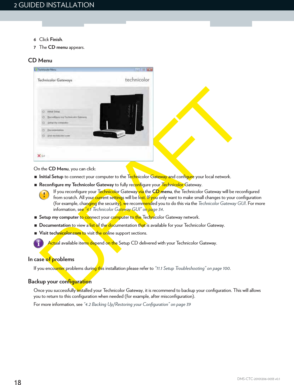 182 GUIDED INSTALLATIONDMS-CTC-20101206-0033 v0.16Click Finish.7The CD menu appears.CD MenuOn the CD Menu, you can click:Initial Setup to connect your computer to the Technicolor Gateway and configure your local network.Reconfigure my Technicolor Gateway to fully reconfigure your Technicolor Gateway.Setup my computer to connect your computer to the Technicolor Gateway network.Documentation to view a list of the documentation that is available for your Technicolor Gateway.Visit technicolor.com to visit the online support sections.In case of problemsIf you encounter problems during this installation please refer to “11.1 Setup Troubleshooting” on page 100.Backup your configurationOnce you successfully installed your Technicolor Gateway, it is recommend to backup your configuration. This will allows you to return to this configuration when needed (for example, after misconfiguration).For more information, see “4.2 Backing Up/Restoring your Configuration” on page 39If you reconfigure your Technicolor Gateway via the CD menu, the Technicolor Gateway will be reconfigured from scratch. All your current settings will be lost. If you only want to make small changes to your configuration (for example, changing the security), we recommended you to do this via the Technicolor Gateway GUI. For more information, see “4.1 Technicolor Gateway GUI” on page 34.Actual available items depend on the Setup CD delivered with your Technicolor Gateway.