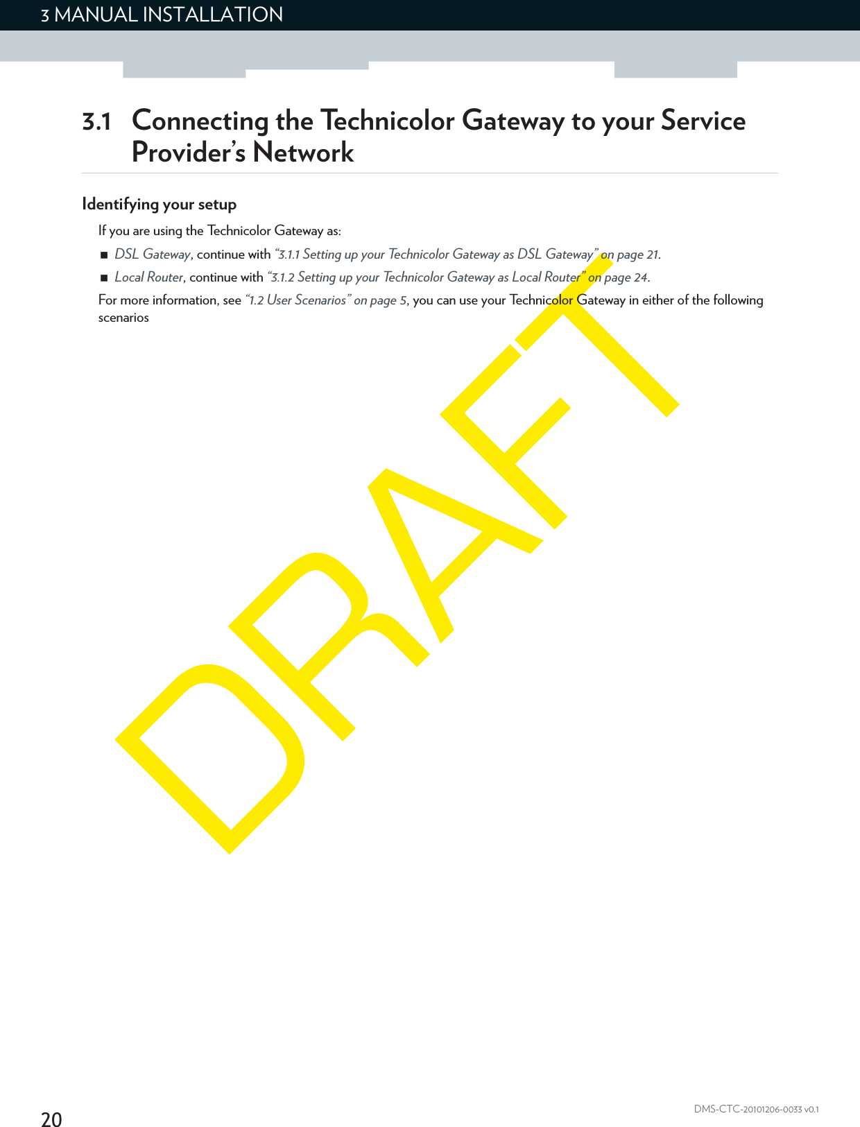 203 MANUAL INSTALLATIONDMS-CTC-20101206-0033 v0.13.1 Connecting the Technicolor Gateway to your Service Provider’s NetworkIdentifying your setupIf you are using the Technicolor Gateway as:DSL Gateway, continue with “3.1.1 Setting up your Technicolor Gateway as DSL Gateway” on page 21.Local Router, continue with “3.1.2 Setting up your Technicolor Gateway as Local Router” on page 24.For more information, see “1.2 User Scenarios” on page 5, you can use your Technicolor Gateway in either of the following scenarios