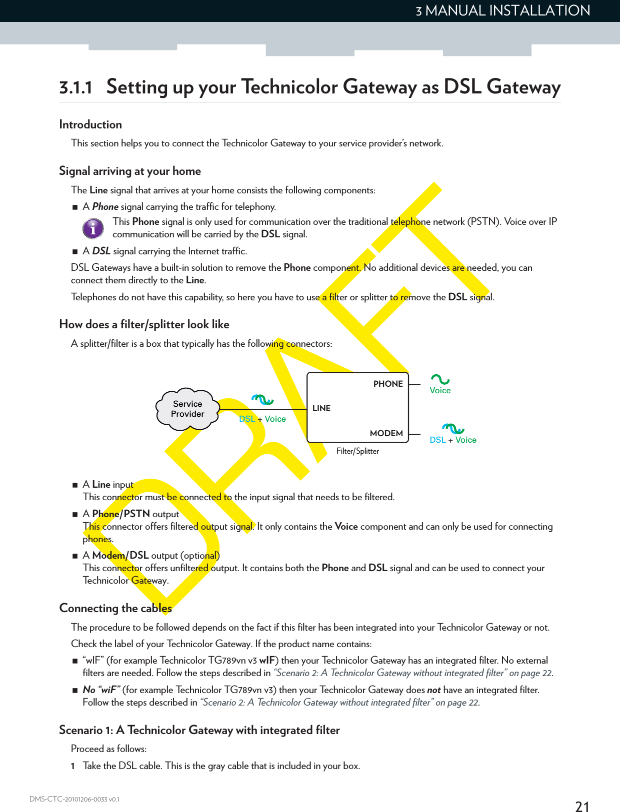 213 MANUAL INSTALLATIONDMS-CTC-20101206-0033 v0.13.1.1 Setting up your Technicolor Gateway as DSL GatewayIntroductionThis section helps you to connect the Technicolor Gateway to your service provider’s network.Signal arriving at your homeThe Line signal that arrives at your home consists the following components:A Phone signal carrying the traffic for telephony.A DSL signal carrying the Internet traffic.DSL Gateways have a built-in solution to remove the Phone component. No additional devices are needed, you can connect them directly to the Line.Telephones do not have this capability, so here you have to use a filter or splitter to remove the DSL signal.How does a filter/splitter look likeA splitter/filter is a box that typically has the following connectors:A Line inputThis connector must be connected to the input signal that needs to be filtered.A Phone/PSTN outputThis connector offers filtered output signal. It only contains the Vo i c e  component and can only be used for connecting phones.A Modem/DSL output (optional)This connector offers unfiltered output. It contains both the Phone and DSL signal and can be used to connect your Technicolor Gateway.Connecting the cablesThe procedure to be followed depends on the fact if this filter has been integrated into your Technicolor Gateway or not.Check the label of your Technicolor Gateway. If the product name contains:“wIF” (for example Technicolor TG789vn v3 wIF) then your Technicolor Gateway has an integrated filter. No external filters are needed. Follow the steps described in “Scenario 2: A Technicolor Gateway without integrated filter” on page 22.No “wiF” (for example Technicolor TG789vn v3) then your Technicolor Gateway does not have an integrated filter. Follow the steps described in “Scenario 2: A Technicolor Gateway without integrated filter” on page 22.Scenario 1: A Technicolor Gateway with integrated filterProceed as follows:1Take the DSL cable. This is the gray cable that is included in your box.This Phone signal is only used for communication over the traditional telephone network (PSTN). Voice over IP communication will be carried by the DSL signal.DSL + VoiceVoiceDSL + VoiceServiceProviderFilter/SplitterLINEPHONEMODEM