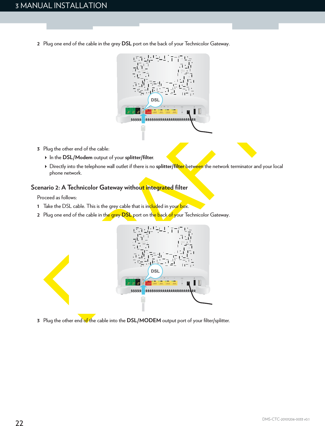 223 MANUAL INSTALLATIONDMS-CTC-20101206-0033 v0.12Plug one end of the cable in the grey DSL port on the back of your Technicolor Gateway.3Plug the other end of the cable:In the DSL/Modem output of your splitter/filter.Directly into the telephone wall outlet if there is no splitter/filter between the network terminator and your local phone network.Scenario 2: A Technicolor Gateway without integrated filterProceed as follows:1Take the DSL cable. This is the grey cable that is included in your box.2Plug one end of the cable in the grey DSL port on the back of your Technicolor Gateway.3Plug the other end of the cable into the DSL/MODEM output port of your filter/splitter.DSLDSL