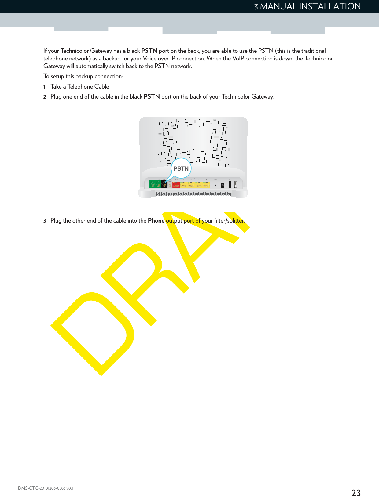 233 MANUAL INSTALLATIONDMS-CTC-20101206-0033 v0.1If your Technicolor Gateway has a black PSTN port on the back, you are able to use the PSTN (this is the traditional telephone network) as a backup for your Voice over IP connection. When the VoIP connection is down, the Technicolor Gateway will automatically switch back to the PSTN network.To setup this backup connection:1Take a Telephone Cable2Plug one end of the cable in the black PSTN port on the back of your Technicolor Gateway.3Plug the other end of the cable into the Phone output port of your filter/splitter.PSTN