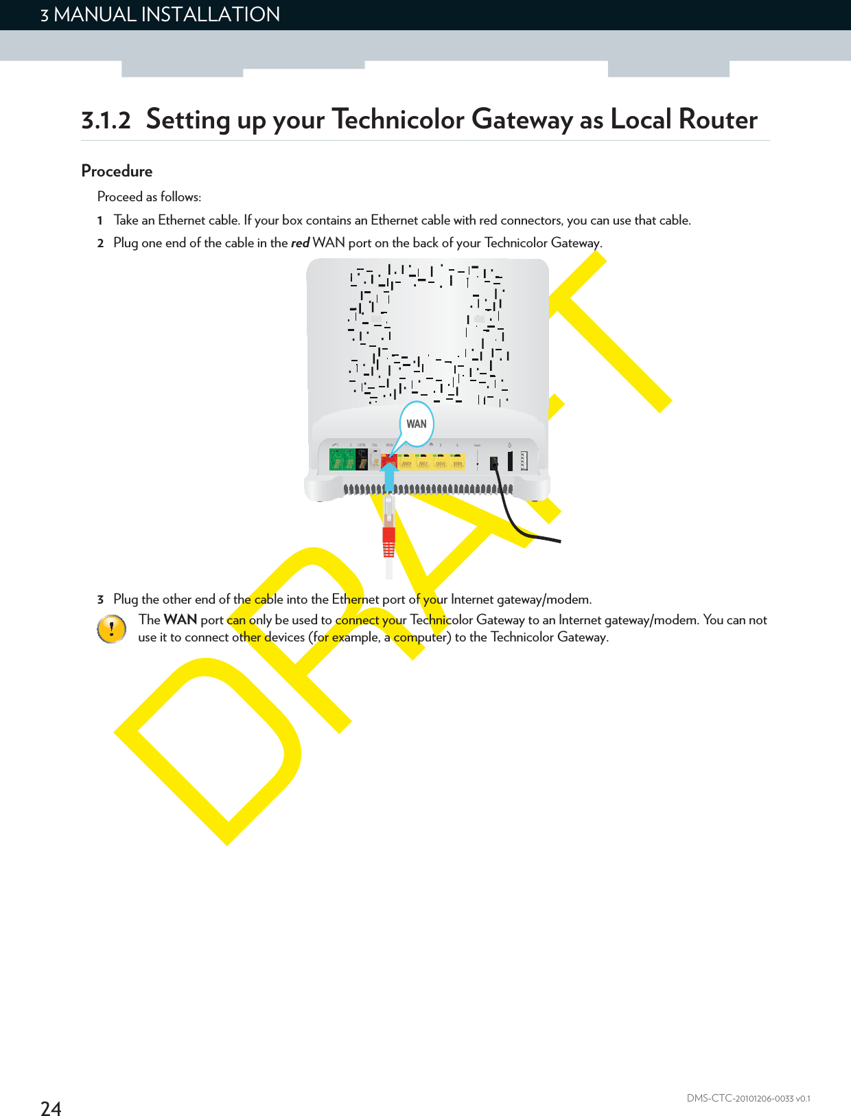 243 MANUAL INSTALLATIONDMS-CTC-20101206-0033 v0.13.1.2 Setting up your Technicolor Gateway as Local RouterProcedureProceed as follows:1Take an Ethernet cable. If your box contains an Ethernet cable with red connectors, you can use that cable.2Plug one end of the cable in the red WAN port on the back of your Technicolor Gateway.3Plug the other end of the cable into the Ethernet port of your Internet gateway/modem.The WAN port can only be used to connect your Technicolor Gateway to an Internet gateway/modem. You can not use it to connect other devices (for example, a computer) to the Technicolor Gateway.WAN