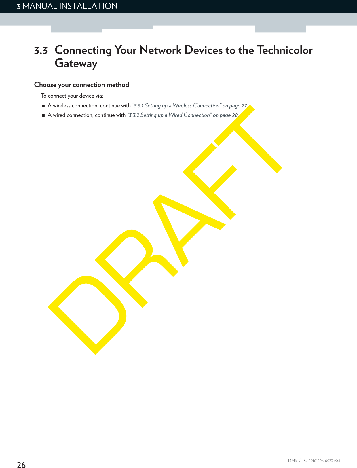 263 MANUAL INSTALLATIONDMS-CTC-20101206-0033 v0.13.3 Connecting Your Network Devices to the Technicolor GatewayChoose your connection methodTo connect your device via:A wireless connection, continue with “3.3.1 Setting up a Wireless Connection” on page 27.A wired connection, continue with “3.3.2 Setting up a Wired Connection” on page 28.