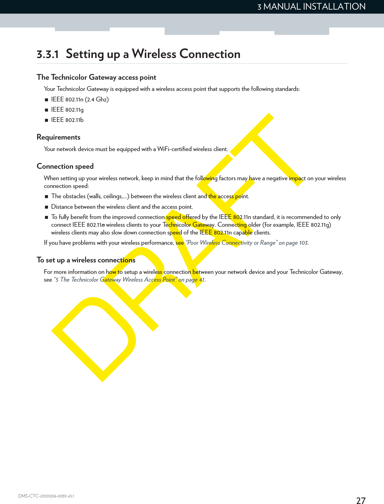 273 MANUAL INSTALLATIONDMS-CTC-20101206-0033 v0.13.3.1 Setting up a Wireless ConnectionThe Technicolor Gateway access pointYour Technicolor Gateway is equipped with a wireless access point that supports the following standards:IEEE 802.11n (2.4 Ghz)IEEE 802.11gIEEE 802.11bRequirementsYour network device must be equipped with a WiFi-certified wireless client.Connection speedWhen setting up your wireless network, keep in mind that the following factors may have a negative impact on your wireless connection speed:The obstacles (walls, ceilings,...) between the wireless client and the access point.Distance between the wireless client and the access point.To fully benefit from the improved connection speed offered by the IEEE 802.11n standard, it is recommended to only connect IEEE 802.11n wireless clients to your Technicolor Gateway. Connecting older (for example, IEEE 802.11g) wireless clients may also slow down connection speed of the IEEE 802.11n capable clients.If you have problems with your wireless performance, see “Poor Wireless Connectivity or Range” on page 103.To set up a wireless connectionsFor more information on how to setup a wireless connection between your network device and your Technicolor Gateway, see “5 The Technicolor Gateway Wireless Access Point” on page 41.