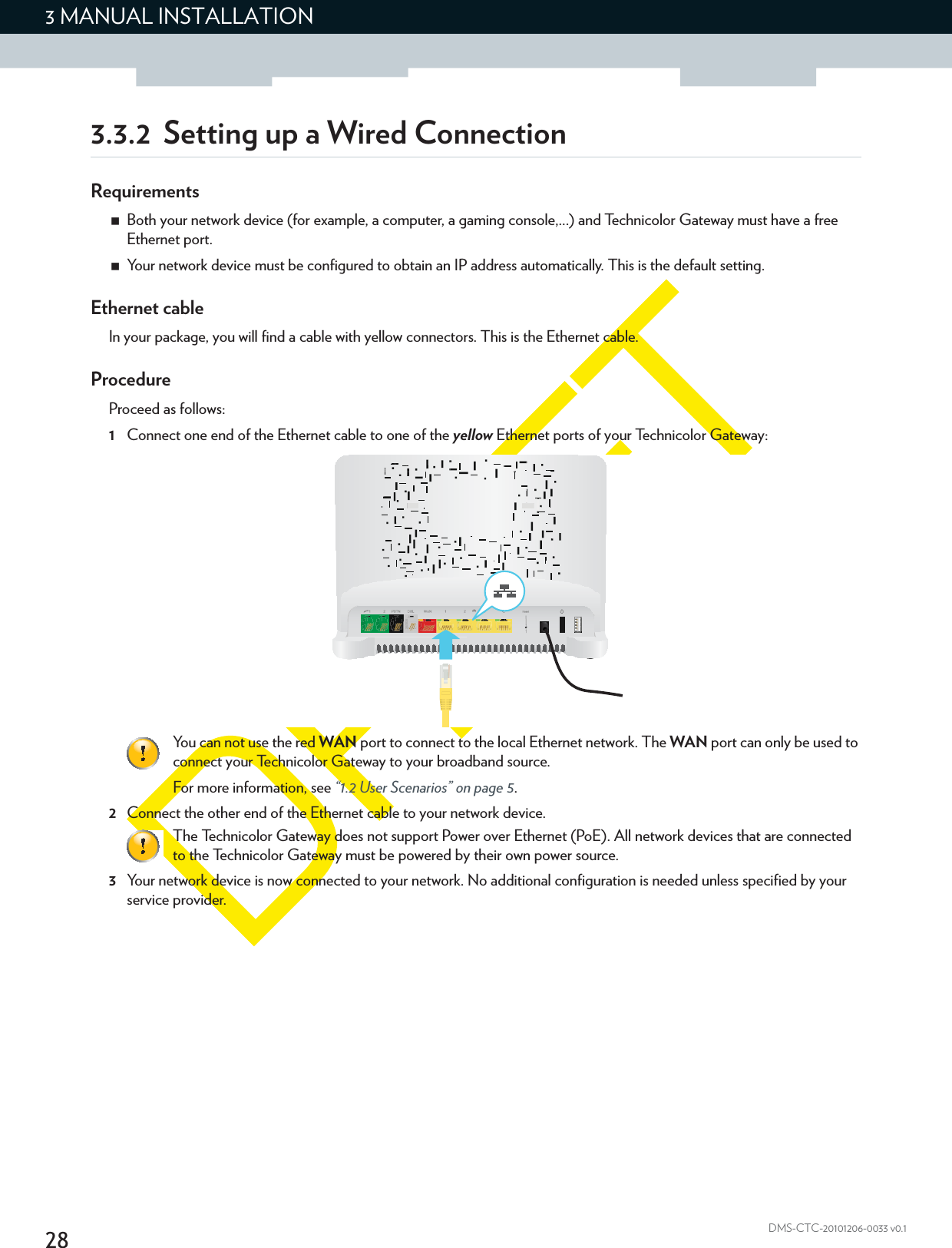 283 MANUAL INSTALLATIONDMS-CTC-20101206-0033 v0.13.3.2 Setting up a Wired ConnectionRequirementsBoth your network device (for example, a computer, a gaming console,...) and Technicolor Gateway must have a free Ethernet port.Your network device must be configured to obtain an IP address automatically. This is the default setting.Ethernet cableIn your package, you will find a cable with yellow connectors. This is the Ethernet cable.ProcedureProceed as follows:1Connect one end of the Ethernet cable to one of the yellow Ethernet ports of your Technicolor Gateway: 2Connect the other end of the Ethernet cable to your network device.3Your network device is now connected to your network. No additional configuration is needed unless specified by your service provider.You can not use the red WAN port to connect to the local Ethernet network. The WAN port can only be used to connect your Technicolor Gateway to your broadband source.For more information, see “1.2 User Scenarios” on page 5.The Technicolor Gateway does not support Power over Ethernet (PoE). All network devices that are connected to the Technicolor Gateway must be powered by their own power source.