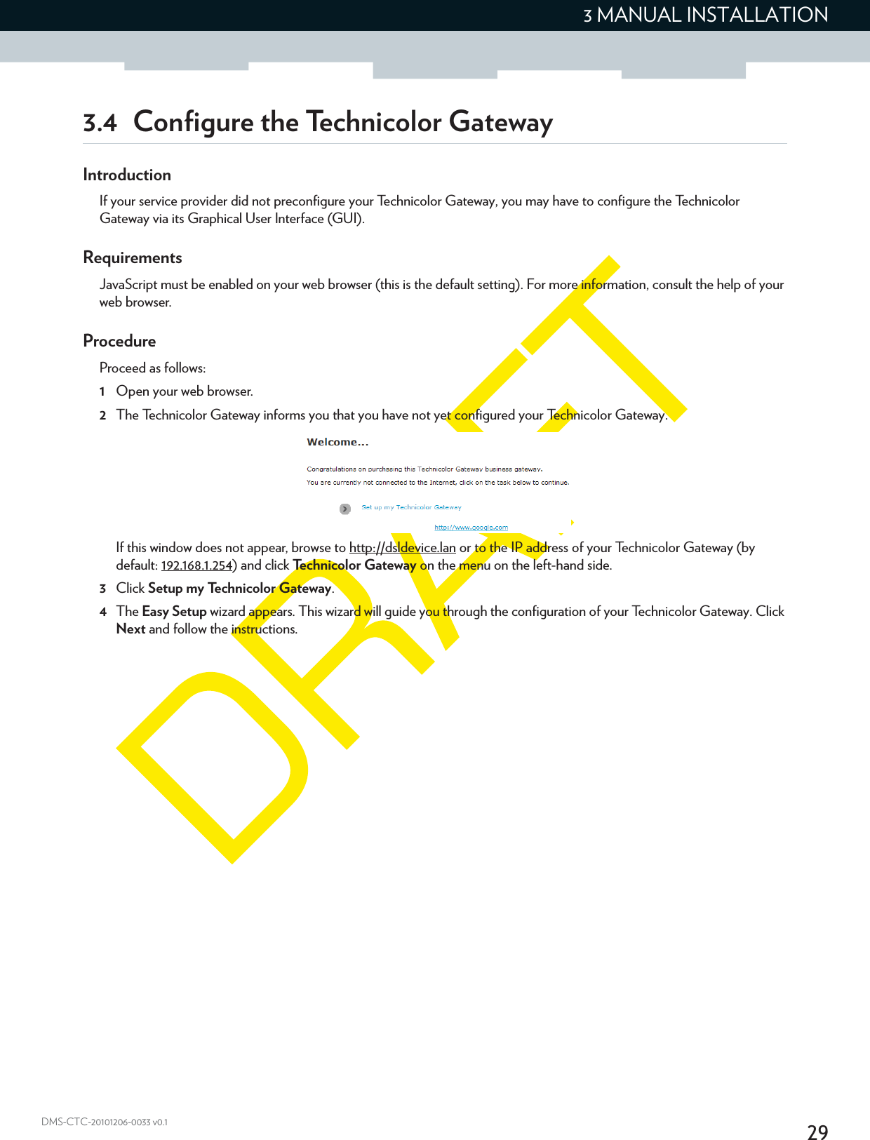 293 MANUAL INSTALLATIONDMS-CTC-20101206-0033 v0.13.4 Configure the Technicolor GatewayIntroductionIf your service provider did not preconfigure your Technicolor Gateway, you may have to configure the Technicolor Gateway via its Graphical User Interface (GUI).RequirementsJavaScript must be enabled on your web browser (this is the default setting). For more information, consult the help of your web browser.ProcedureProceed as follows:1Open your web browser.2The Technicolor Gateway informs you that you have not yet configured your Technicolor Gateway.If this window does not appear, browse to http://dsldevice.lan or to the IP address of your Technicolor Gateway (by default: 192.168.1.254) and click Technicolor Gateway on the menu on the left-hand side.3Click Setup my Technicolor Gateway.4The Easy Setup wizard appears. This wizard will guide you through the configuration of your Technicolor Gateway. Click Next and follow the instructions.