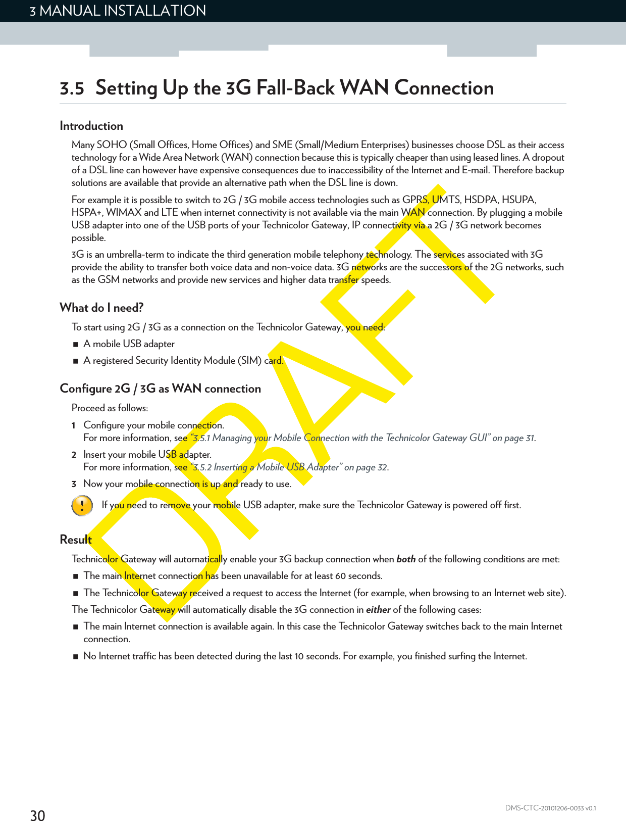 303 MANUAL INSTALLATIONDMS-CTC-20101206-0033 v0.13.5 Setting Up the 3G Fall-Back WAN ConnectionIntroductionMany SOHO (Small Offices, Home Offices) and SME (Small/Medium Enterprises) businesses choose DSL as their access technology for a Wide Area Network (WAN) connection because this is typically cheaper than using leased lines. A dropout of a DSL line can however have expensive consequences due to inaccessibility of the Internet and E-mail. Therefore backup solutions are available that provide an alternative path when the DSL line is down.For example it is possible to switch to 2G / 3G mobile access technologies such as GPRS, UMTS, HSDPA, HSUPA, HSPA+, WIMAX and LTE when internet connectivity is not available via the main WAN connection. By plugging a mobile USB adapter into one of the USB ports of your Technicolor Gateway, IP connectivity via a 2G / 3G network becomes possible.3G is an umbrella-term to indicate the third generation mobile telephony technology. The services associated with 3G provide the ability to transfer both voice data and non-voice data. 3G networks are the successors of the 2G networks, such as the GSM networks and provide new services and higher data transfer speeds.What do I need?To start using 2G / 3G as a connection on the Technicolor Gateway, you need:A mobile USB adapterA registered Security Identity Module (SIM) card.Configure 2G / 3G as WAN connectionProceed as follows:1Configure your mobile connection.For more information, see “3.5.1 Managing your Mobile Connection with the Technicolor Gateway GUI” on page 31.2Insert your mobile USB adapter.For more information, see “3.5.2 Inserting a Mobile USB Adapter” on page 32.3Now your mobile connection is up and ready to use.ResultTechnicolor Gateway will automatically enable your 3G backup connection when both of the following conditions are met:The main Internet connection has been unavailable for at least 60 seconds.The Technicolor Gateway received a request to access the Internet (for example, when browsing to an Internet web site).The Technicolor Gateway will automatically disable the 3G connection in either of the following cases:The main Internet connection is available again. In this case the Technicolor Gateway switches back to the main Internet connection.No Internet traffic has been detected during the last 10 seconds. For example, you finished surfing the Internet.If you need to remove your mobile USB adapter, make sure the Technicolor Gateway is powered off first.