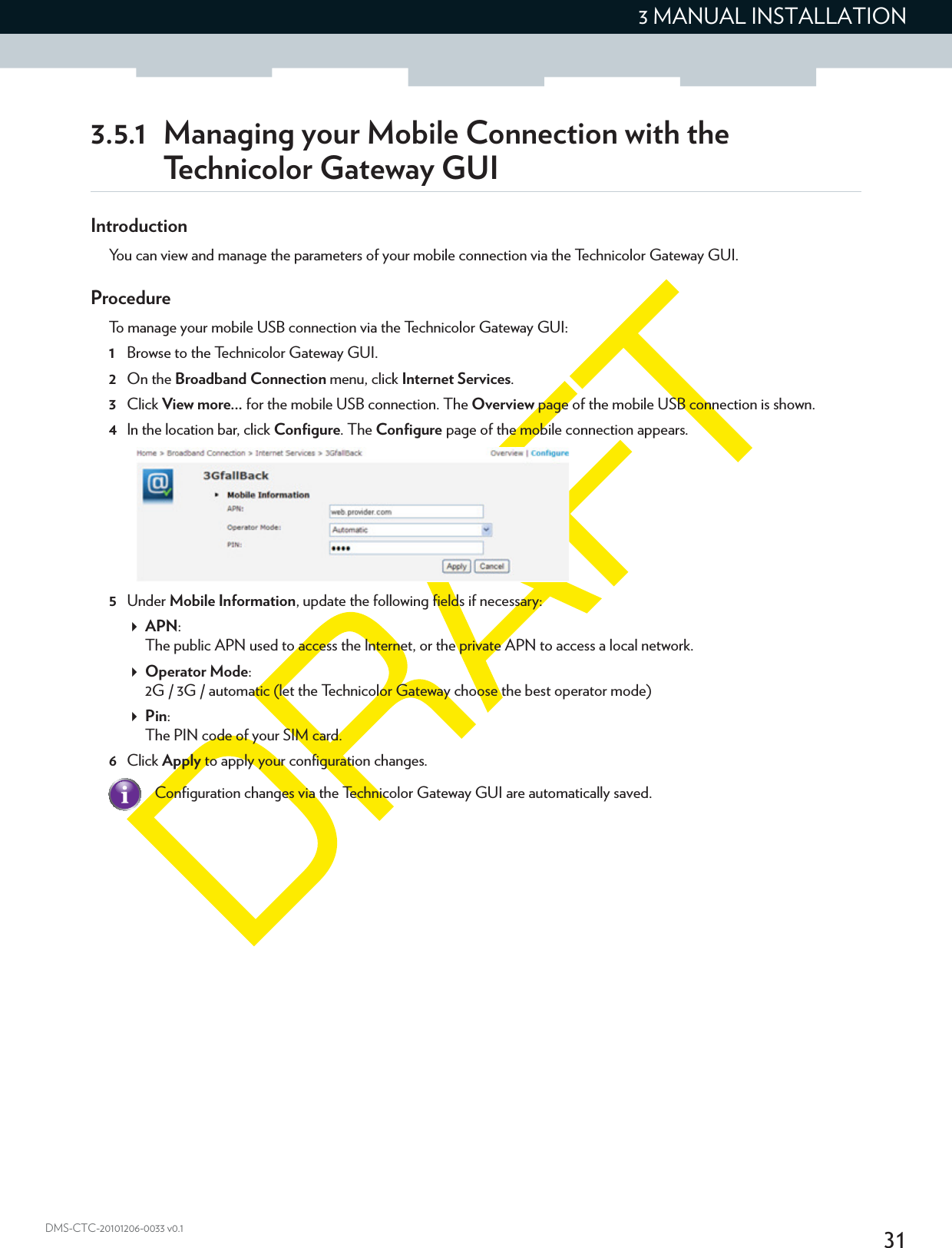 313 MANUAL INSTALLATIONDMS-CTC-20101206-0033 v0.13.5.1 Managing your Mobile Connection with the Technicolor Gateway GUIIntroductionYou can view and manage the parameters of your mobile connection via the Technicolor Gateway GUI.ProcedureTo manage your mobile USB connection via the Technicolor Gateway GUI:1Browse to the Technicolor Gateway GUI.2On the Broadband Connection menu, click Internet Services.3Click View more... for the mobile USB connection. The Overview page of the mobile USB connection is shown. 4In the location bar, click Configure. The Configure page of the mobile connection appears.5Under Mobile Information, update the following fields if necessary:APN:The public APN used to access the Internet, or the private APN to access a local network.Operator Mode:2G / 3G / automatic (let the Technicolor Gateway choose the best operator mode)Pin:The PIN code of your SIM card.6Click Apply to apply your configuration changes.Configuration changes via the Technicolor Gateway GUI are automatically saved.