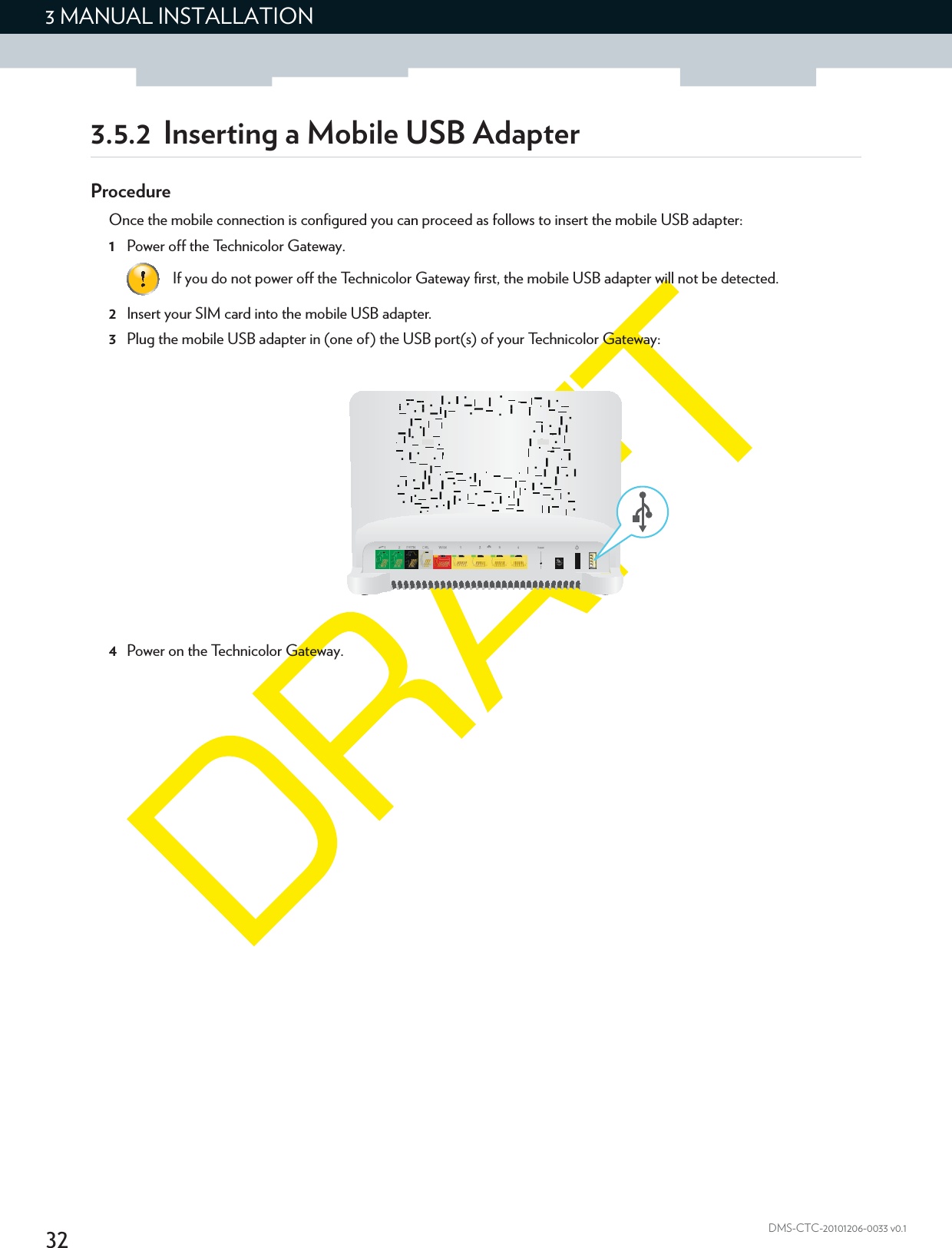 323 MANUAL INSTALLATIONDMS-CTC-20101206-0033 v0.13.5.2 Inserting a Mobile USB AdapterProcedureOnce the mobile connection is configured you can proceed as follows to insert the mobile USB adapter:1Power off the Technicolor Gateway.2Insert your SIM card into the mobile USB adapter.3Plug the mobile USB adapter in (one of) the USB port(s) of your Technicolor Gateway:4Power on the Technicolor Gateway.If you do not power off the Technicolor Gateway first, the mobile USB adapter will not be detected.