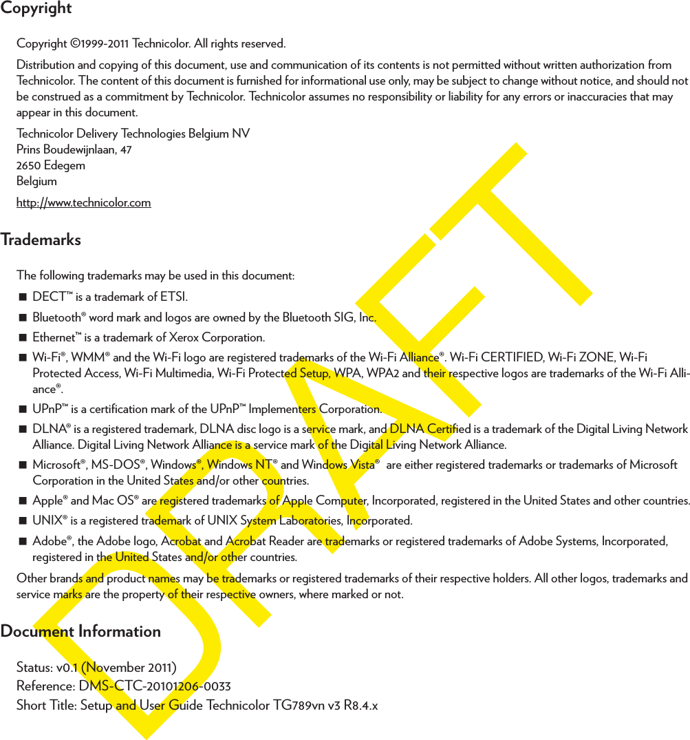 CopyrightCopyright ©1999-2011 Technicolor. All rights reserved. Distribution and copying of this document, use and communication of its contents is not permitted without written authorization from Technicolor. The content of this document is furnished for informational use only, may be subject to change without notice, and should not be construed as a commitment by Technicolor. Technicolor assumes no responsibility or liability for any errors or inaccuracies that may appear in this document.Technicolor Delivery Technologies Belgium NVPrins Boudewijnlaan, 47 2650 Edegem Belgium http://www.technicolor.comTrademarksThe following trademarks may be used in this document:DECT™ is a trademark of ETSI.Bluetooth® word mark and logos are owned by the Bluetooth SIG, Inc.Ethernet™ is a trademark of Xerox Corporation.Wi-Fi®, WMM® and the Wi-Fi logo are registered trademarks of the Wi-Fi Alliance®. Wi-Fi CERTIFIED, Wi-Fi ZONE, Wi-Fi Protected Access, Wi-Fi Multimedia, Wi-Fi Protected Setup, WPA, WPA2 and their respective logos are trademarks of the Wi-Fi Alli-ance®.UPnP™ is a certification mark of the UPnP™ Implementers Corporation.DLNA® is a registered trademark, DLNA disc logo is a service mark, and DLNA Certified is a trademark of the Digital Living Network Alliance. Digital Living Network Alliance is a service mark of the Digital Living Network Alliance.Microsoft®, MS-DOS®, Windows®, Windows NT® and Windows Vista® are either registered trademarks or trademarks of Microsoft Corporation in the United States and/or other countries.Apple® and Mac OS® are registered trademarks of Apple Computer, Incorporated, registered in the United States and other countries.UNIX® is a registered trademark of UNIX System Laboratories, Incorporated.Adobe®, the Adobe logo, Acrobat and Acrobat Reader are trademarks or registered trademarks of Adobe Systems, Incorporated, registered in the United States and/or other countries.Other brands and product names may be trademarks or registered trademarks of their respective holders. All other logos, trademarks and service marks are the property of their respective owners, where marked or not.Document InformationStatus: v0.1 (November 2011)Reference: DMS-CTC-20101206-0033Short Title: Setup and User Guide Technicolor TG789vn v3 R8.4.x