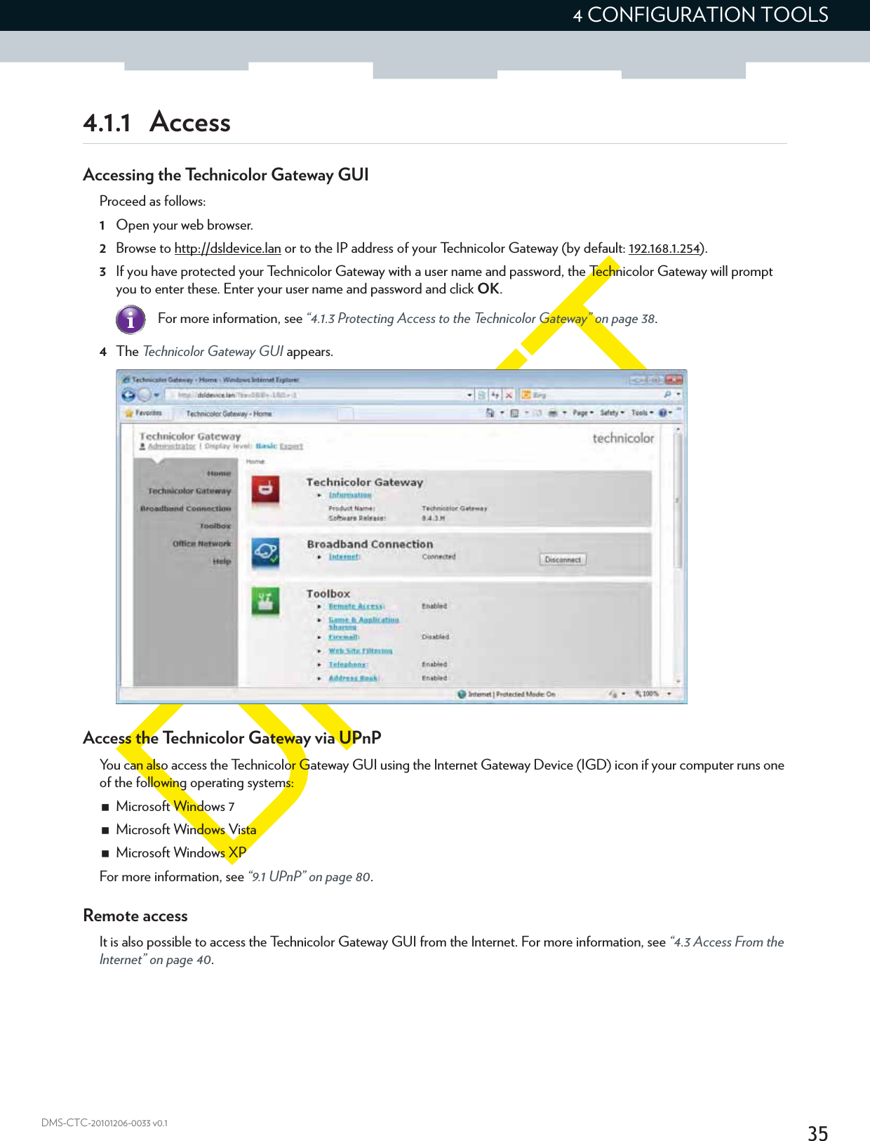 354 CONFIGURATION TOOLSDMS-CTC-20101206-0033 v0.14.1.1 AccessAccessing the Technicolor Gateway GUIProceed as follows:1Open your web browser.2Browse to http://dsldevice.lan or to the IP address of your Technicolor Gateway (by default: 192.168.1.254).3If you have protected your Technicolor Gateway with a user name and password, the Technicolor Gateway will prompt you to enter these. Enter your user name and password and click OK.4The Technicolor Gateway GUI appears.Access the Technicolor Gateway via UPnPYou can also access the Technicolor Gateway GUI using the Internet Gateway Device (IGD) icon if your computer runs one of the following operating systems:Microsoft Windows 7Microsoft Windows VistaMicrosoft Windows XPFor more information, see “9.1 UPnP” on page 80.Remote accessIt is also possible to access the Technicolor Gateway GUI from the Internet. For more information, see “4.3 Access From the Internet” on page 40.For more information, see “4.1.3 Protecting Access to the Technicolor Gateway” on page 38.