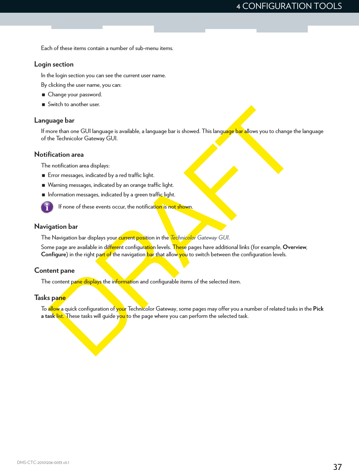 374 CONFIGURATION TOOLSDMS-CTC-20101206-0033 v0.1Each of these items contain a number of sub-menu items.Login sectionIn the login section you can see the current user name.By clicking the user name, you can:Change your password.Switch to another user.Language barIf more than one GUI language is available, a language bar is showed. This language bar allows you to change the language of the Technicolor Gateway GUI.Notification areaThe notification area displays:Error messages, indicated by a red traffic light.Warning messages, indicated by an orange traffic light.Information messages, indicated by a green traffic light.Navigation barThe Navigation bar displays your current position in the Technicolor Gateway GUI.Some page are available in different configuration levels. These pages have additional links (for example, Overview, Configure) in the right part of the navigation bar that allow you to switch between the configuration levels.Content paneThe content pane displays the information and configurable items of the selected item.Tasks paneTo allow a quick configuration of your Technicolor Gateway, some pages may offer you a number of related tasks in the Pick a task list. These tasks will guide you to the page where you can perform the selected task.If none of these events occur, the notification is not shown.