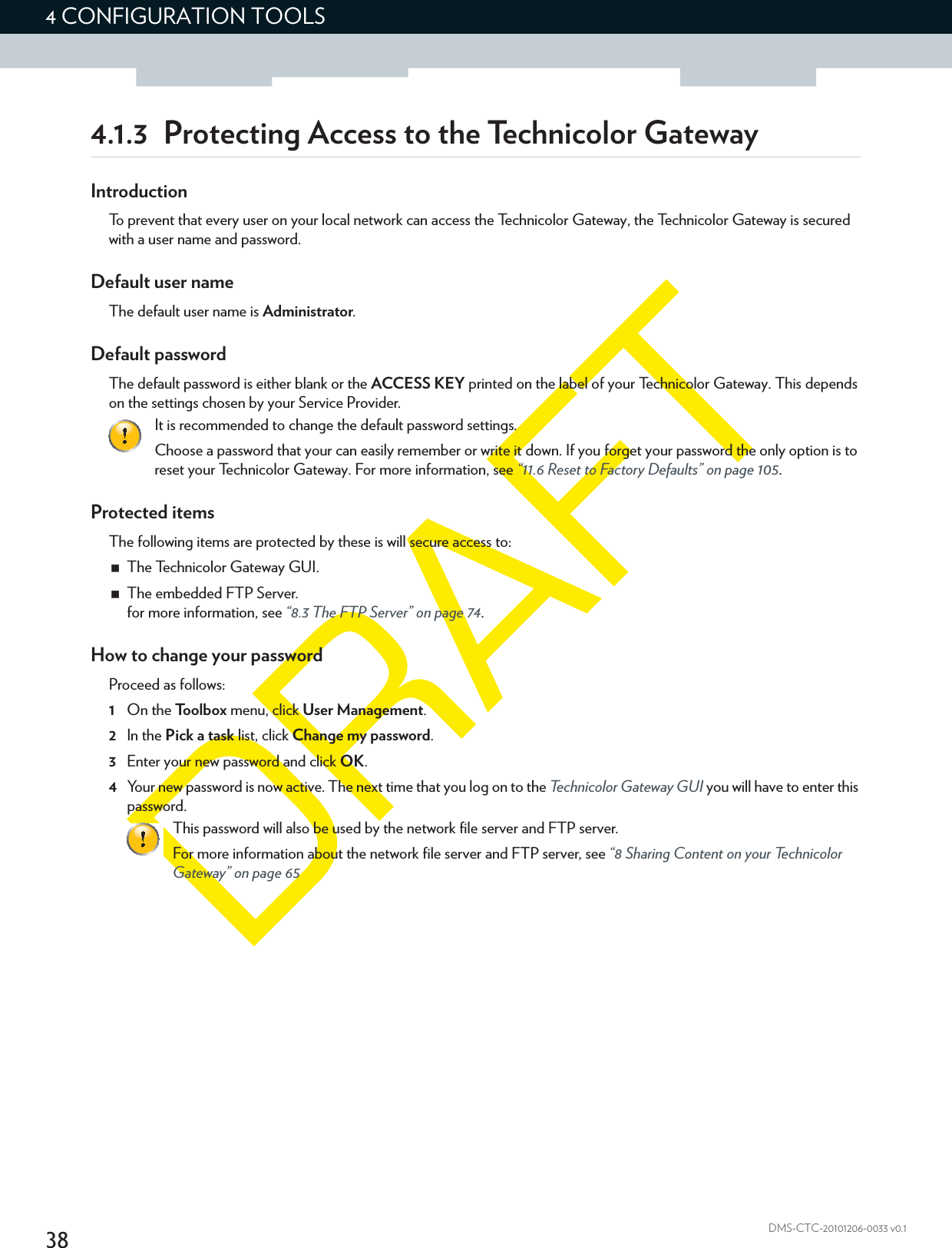 384 CONFIGURATION TOOLSDMS-CTC-20101206-0033 v0.14.1.3 Protecting Access to the Technicolor GatewayIntroductionTo prevent that every user on your local network can access the Technicolor Gateway, the Technicolor Gateway is secured with a user name and password.Default user nameThe default user name is Administrator.Default passwordThe default password is either blank or the ACCESS KEY printed on the label of your Technicolor Gateway. This depends on the settings chosen by your Service Provider.Protected itemsThe following items are protected by these is will secure access to:The Technicolor Gateway GUI.The embedded FTP Server.for more information, see “8.3 The FTP Server” on page 74.How to change your passwordProceed as follows:1On the Toolbox menu, click User Management.2In the Pick a task list, click Change my password.3Enter your new password and click OK.4Your new password is now active. The next time that you log on to the Technicolor Gateway GUI you will have to enter this password.It is recommended to change the default password settings.Choose a password that your can easily remember or write it down. If you forget your password the only option is to reset your Technicolor Gateway. For more information, see “11.6 Reset to Factory Defaults” on page 105.This password will also be used by the network file server and FTP server.For more information about the network file server and FTP server, see “8 Sharing Content on your Technicolor Gateway” on page 65