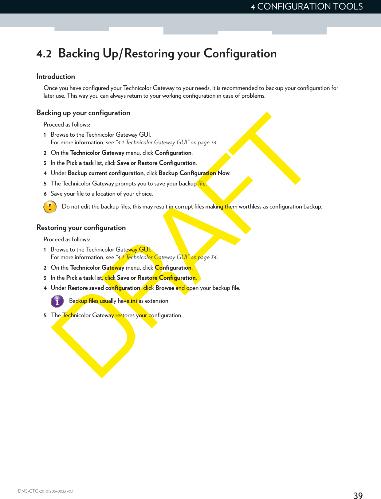 394 CONFIGURATION TOOLSDMS-CTC-20101206-0033 v0.14.2 Backing Up/Restoring your ConfigurationIntroductionOnce you have configured your Technicolor Gateway to your needs, it is recommended to backup your configuration for later use. This way you can always return to your working configuration in case of problems.Backing up your configurationProceed as follows:1Browse to the Technicolor Gateway GUI.For more information, see “4.1 Technicolor Gateway GUI” on page 34.2On the Technicolor Gateway menu, click Configuration.3In the Pick a task list, click Save or Restore Configuration.4Under Backup current configuration, click Backup Configuration Now.5The Technicolor Gateway prompts you to save your backup file.6Save your file to a location of your choice.Restoring your configurationProceed as follows:1Browse to the Technicolor Gateway GUI.For more information, see “4.1 Technicolor Gateway GUI” on page 34.2On the Technicolor Gateway menu, click Configuration.3In the Pick a task list, click Save or Restore Configuration.4Under Restore saved configuration, click Browse and open your backup file.5The Technicolor Gateway restores your configuration.Do not edit the backup files, this may result in corrupt files making them worthless as configuration backup.Backup files usually have.ini as extension.