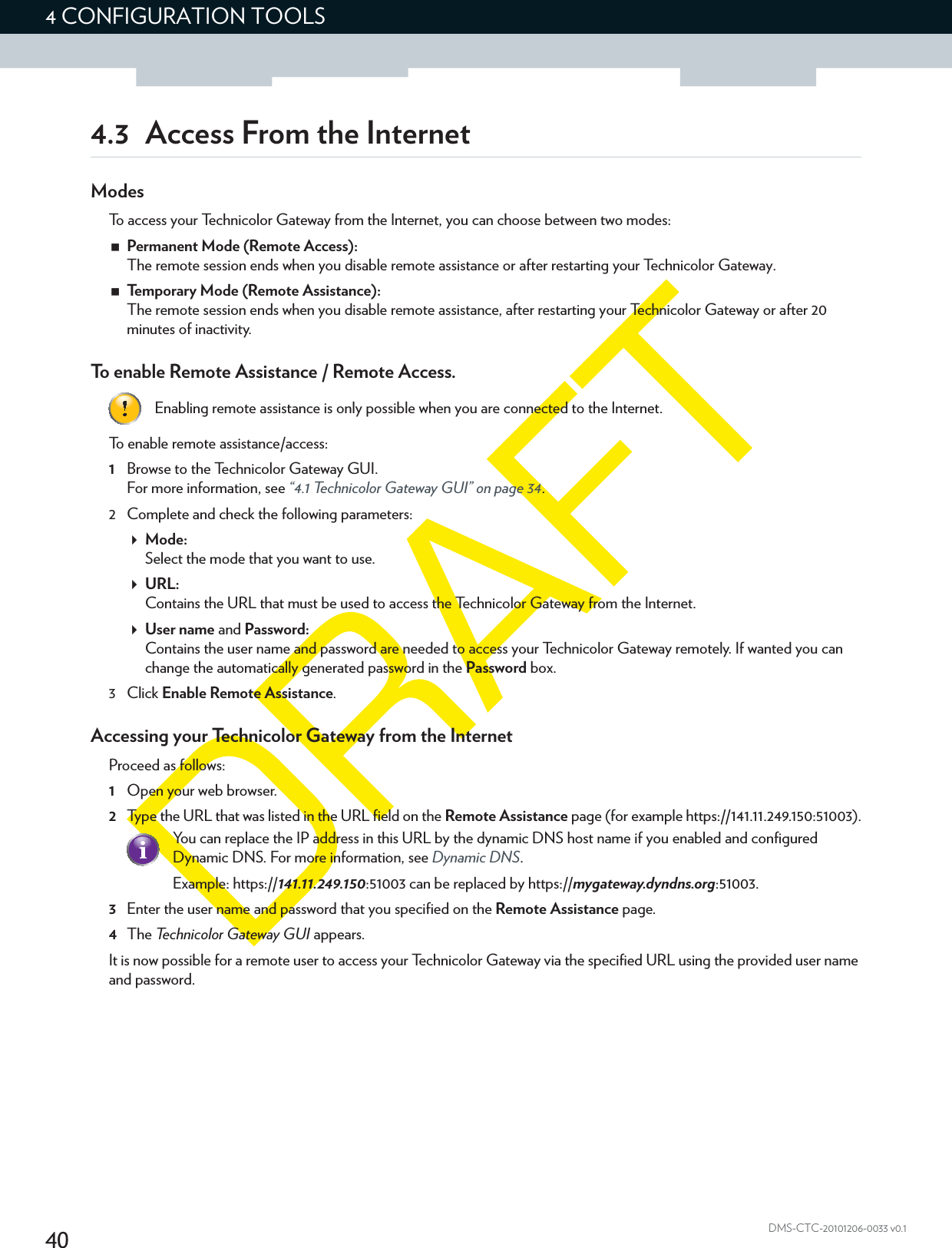 404 CONFIGURATION TOOLSDMS-CTC-20101206-0033 v0.14.3 Access From the InternetModesTo access your Technicolor Gateway from the Internet, you can choose between two modes:Permanent Mode (Remote Access):The remote session ends when you disable remote assistance or after restarting your Technicolor Gateway.Temporary Mode (Remote Assistance):The remote session ends when you disable remote assistance, after restarting your Technicolor Gateway or after 20 minutes of inactivity.To enable Remote Assistance / Remote Access.To enable remote assistance/access:1Browse to the Technicolor Gateway GUI.For more information, see “4.1 Technicolor Gateway GUI” on page 34.2 Complete and check the following parameters:Mode:Select the mode that you want to use.URL:Contains the URL that must be used to access the Technicolor Gateway from the Internet.User name and Password:Contains the user name and password are needed to access your Technicolor Gateway remotely. If wanted you can change the automatically generated password in the Password box.3Click Enable Remote Assistance.Accessing your Technicolor Gateway from the InternetProceed as follows:1Open your web browser.2Type the URL that was listed in the URL field on the Remote Assistance page (for example https://141.11.249.150:51003).3Enter the user name and password that you specified on the Remote Assistance page.4The Technicolor Gateway GUI appears.It is now possible for a remote user to access your Technicolor Gateway via the specified URL using the provided user name and password.Enabling remote assistance is only possible when you are connected to the Internet.You can replace the IP address in this URL by the dynamic DNS host name if you enabled and configured Dynamic DNS. For more information, see Dynamic DNS.Example: https://141.11.249.150:51003 can be replaced by https://mygateway.dyndns.org:51003.