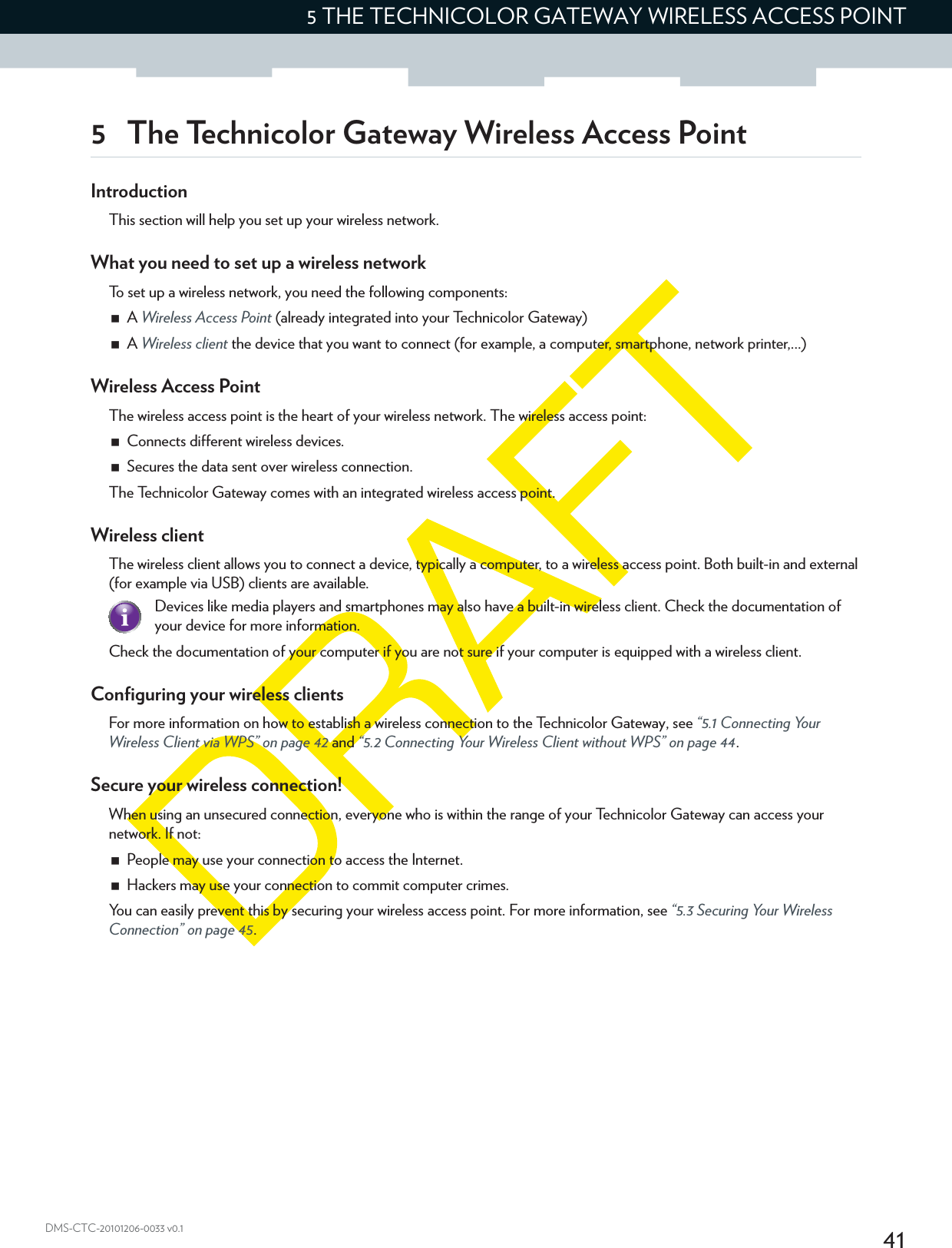 415 THE TECHNICOLOR GATEWAY WIRELESS ACCESS POINTDMS-CTC-20101206-0033 v0.15 The Technicolor Gateway Wireless Access PointIntroductionThis section will help you set up your wireless network.What you need to set up a wireless networkTo set up a wireless network, you need the following components:A Wireless Access Point (already integrated into your Technicolor Gateway)A Wireless client the device that you want to connect (for example, a computer, smartphone, network printer,...)Wireless Access PointThe wireless access point is the heart of your wireless network. The wireless access point:Connects different wireless devices.Secures the data sent over wireless connection.The Technicolor Gateway comes with an integrated wireless access point.Wireless clientThe wireless client allows you to connect a device, typically a computer, to a wireless access point. Both built-in and external (for example via USB) clients are available.Check the documentation of your computer if you are not sure if your computer is equipped with a wireless client.Configuring your wireless clientsFor more information on how to establish a wireless connection to the Technicolor Gateway, see “5.1 Connecting Your Wireless Client via WPS” on page 42 and “5.2 Connecting Your Wireless Client without WPS” on page 44.Secure your wireless connection!When using an unsecured connection, everyone who is within the range of your Technicolor Gateway can access your network. If not:People may use your connection to access the Internet.Hackers may use your connection to commit computer crimes.You can easily prevent this by securing your wireless access point. For more information, see “5.3 Securing Your Wireless Connection” on page 45.Devices like media players and smartphones may also have a built-in wireless client. Check the documentation of your device for more information.