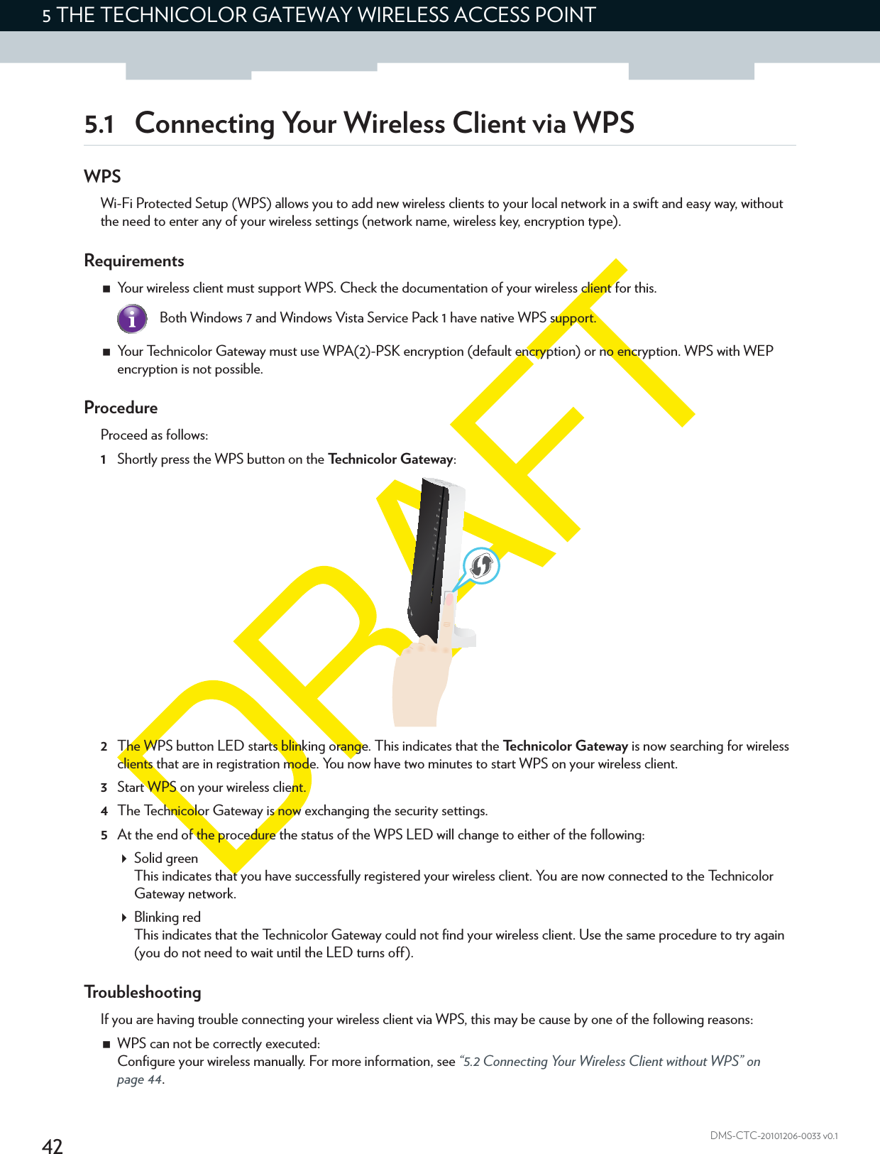 425THE TECHNICOLOR GATEWAY WIRELESS ACCESS POINTDMS-CTC-20101206-0033 v0.15.1 Connecting Your Wireless Client via WPSWPSWi-Fi Protected Setup (WPS) allows you to add new wireless clients to your local network in a swift and easy way, without the need to enter any of your wireless settings (network name, wireless key, encryption type).RequirementsYour wireless client must support WPS. Check the documentation of your wireless client for this.Your Technicolor Gateway must use WPA(2)-PSK encryption (default encryption) or no encryption. WPS with WEP encryption is not possible.ProcedureProceed as follows:1Shortly press the WPS button on the Technicolor Gateway:2The WPS button LED starts blinking orange. This indicates that the Technicolor Gateway is now searching for wireless clients that are in registration mode. You now have two minutes to start WPS on your wireless client.3Start WPS on your wireless client.4The Technicolor Gateway is now exchanging the security settings.5At the end of the procedure the status of the WPS LED will change to either of the following:Solid greenThis indicates that you have successfully registered your wireless client. You are now connected to the Technicolor Gateway network.Blinking redThis indicates that the Technicolor Gateway could not find your wireless client. Use the same procedure to try again (you do not need to wait until the LED turns off).TroubleshootingIf you are having trouble connecting your wireless client via WPS, this may be cause by one of the following reasons:WPS can not be correctly executed:Configure your wireless manually. For more information, see “5.2 Connecting Your Wireless Client without WPS” on page 44.Both Windows 7 and Windows Vista Service Pack 1 have native WPS support.