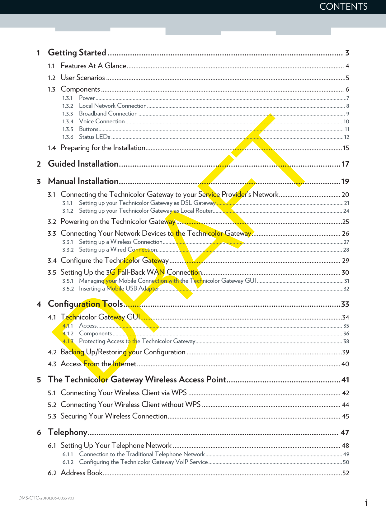 iCONTENTSDMS-CTC-20101206-0033 v0.11 Getting Started ......................................................................................................... 31.1 Features At A Glance............................................................................................................................... 41.2 User Scenarios ............................................................................................................................................51.3 Components .............................................................................................................................................. 61.3.1 Power ................................................................................................................................................................................71.3.2 Local Network Connection........................................................................................................................................... 81.3.3 Broadband Connection ................................................................................................................................................. 91.3.4 Voice Connection........................................................................................................................................................ 101.3.5 Buttons............................................................................................................................................................................ 111.3.6 Status LEDs ...................................................................................................................................................................121.4 Preparing for the Installation...................................................................................................................152 Guided Installation...................................................................................................173 Manual Installation...................................................................................................193.1 Connecting the Technicolor Gateway to your Service Provider’s Network.................................... 203.1.1 Setting up your Technicolor Gateway as DSL Gateway .........................................................................................213.1.2 Setting up your Technicolor Gateway as Local Router........................................................................................... 243.2 Powering on the Technicolor Gateway.................................................................................................253.3 Connecting Your Network Devices to the Technicolor Gateway.................................................... 263.3.1 Setting up a Wireless Connection...............................................................................................................................273.3.2 Setting up a Wired Connection.................................................................................................................................. 283.4 Configure the Technicolor Gateway.................................................................................................... 293.5 Setting Up the 3G Fall-Back WAN Connection................................................................................. 303.5.1 Managing your Mobile Connection with the Technicolor Gateway GUI .............................................................313.5.2 Inserting a Mobile USB Adapter.................................................................................................................................324 Configuration Tools.................................................................................................334.1 Technicolor Gateway GUI......................................................................................................................344.1.1 Access............................................................................................................................................................................ 354.1.2 Components ................................................................................................................................................................. 364.1.3 Protecting Access to the Technicolor Gateway....................................................................................................... 384.2 Backing Up/Restoring your Configuration...........................................................................................394.3 Access From the Internet....................................................................................................................... 405 The Technicolor Gateway Wireless Access Point...................................................415.1 Connecting Your Wireless Client via WPS ......................................................................................... 425.2 Connecting Your Wireless Client without WPS ................................................................................. 445.3 Securing Your Wireless Connection..................................................................................................... 456 Telephony................................................................................................................ 476.1 Setting Up Your Telephone Network .................................................................................................. 486.1.1 Connection to the Traditional Telephone Network................................................................................................ 496.1.2 Configuring the Technicolor Gateway VoIP Service..............................................................................................506.2 Address Book............................................................................................................................................52