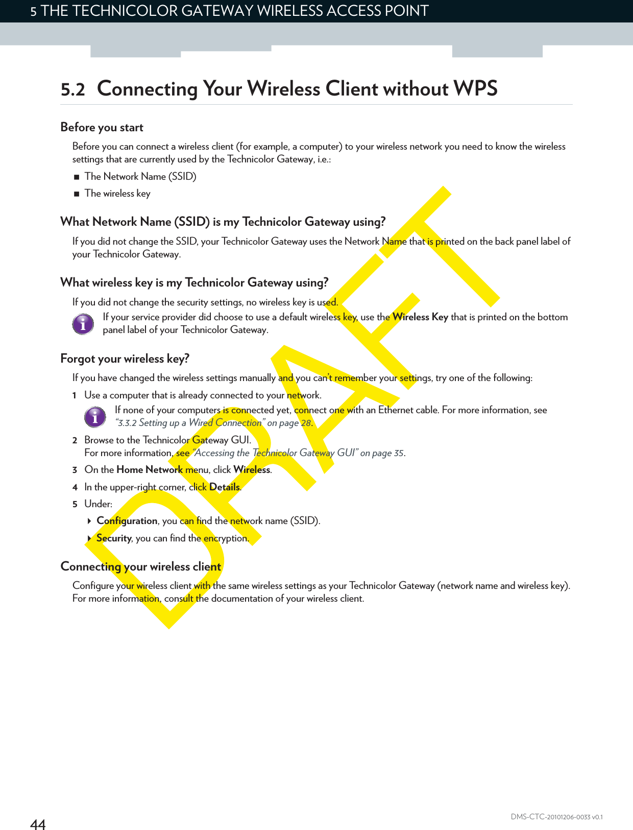 445THE TECHNICOLOR GATEWAY WIRELESS ACCESS POINTDMS-CTC-20101206-0033 v0.15.2 Connecting Your Wireless Client without WPSBefore you startBefore you can connect a wireless client (for example, a computer) to your wireless network you need to know the wireless settings that are currently used by the Technicolor Gateway, i.e.:The Network Name (SSID)The wireless keyWhat Network Name (SSID) is my Technicolor Gateway using?If you did not change the SSID, your Technicolor Gateway uses the Network Name that is printed on the back panel label of your Technicolor Gateway.What wireless key is my Technicolor Gateway using?If you did not change the security settings, no wireless key is used. Forgot your wireless key?If you have changed the wireless settings manually and you can’t remember your settings, try one of the following:1Use a computer that is already connected to your network.2Browse to the Technicolor Gateway GUI.For more information, see “Accessing the Technicolor Gateway GUI” on page 35.3On the Home Network menu, click Wireless.4In the upper-right corner, click Details.5Under:Configuration, you can find the network name (SSID).Security, you can find the encryption.Connecting your wireless clientConfigure your wireless client with the same wireless settings as your Technicolor Gateway (network name and wireless key). For more information, consult the documentation of your wireless client.If your service provider did choose to use a default wireless key, use the Wireless Key that is printed on the bottom panel label of your Technicolor Gateway.If none of your computers is connected yet, connect one with an Ethernet cable. For more information, see “3.3.2 Setting up a Wired Connection” on page 28.