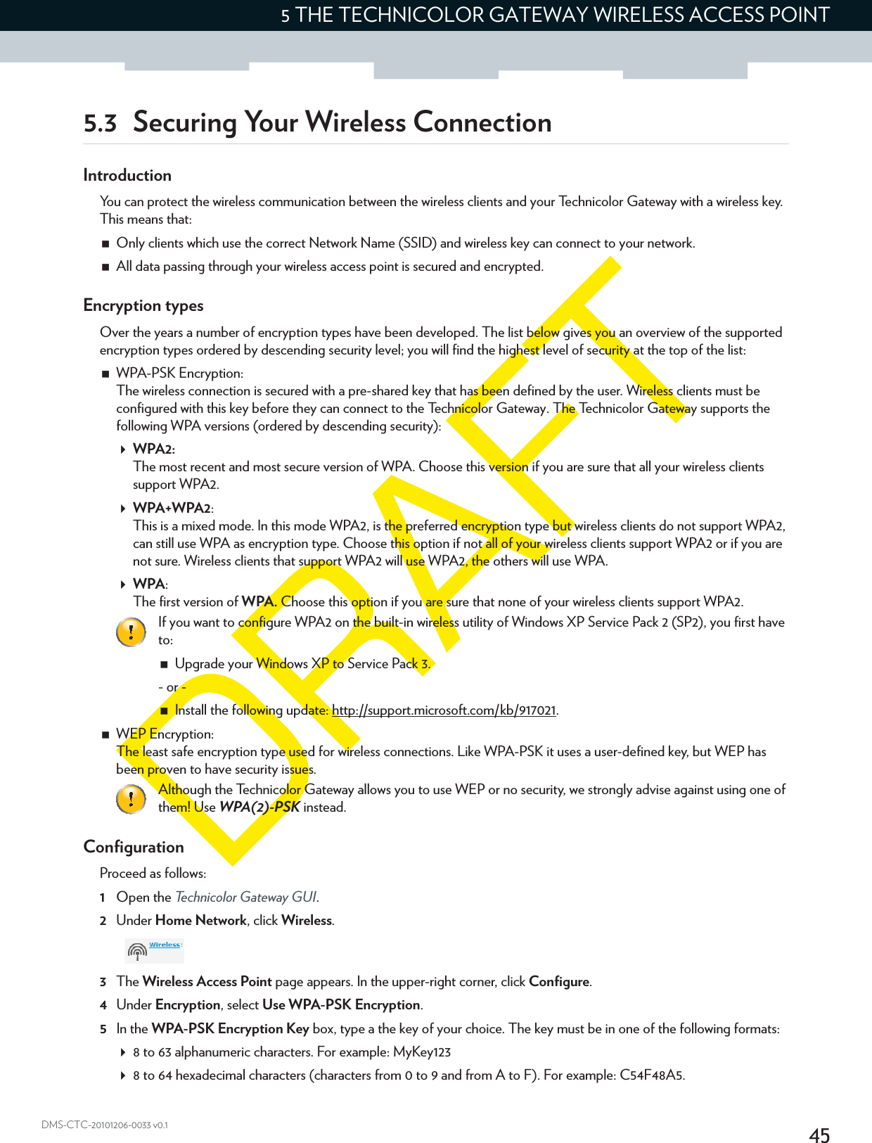 455 THE TECHNICOLOR GATEWAY WIRELESS ACCESS POINTDMS-CTC-20101206-0033 v0.15.3 Securing Your Wireless ConnectionIntroductionYou can protect the wireless communication between the wireless clients and your Technicolor Gateway with a wireless key. This means that:Only clients which use the correct Network Name (SSID) and wireless key can connect to your network.All data passing through your wireless access point is secured and encrypted.Encryption typesOver the years a number of encryption types have been developed. The list below gives you an overview of the supported encryption types ordered by descending security level; you will find the highest level of security at the top of the list:WPA-PSK Encryption:The wireless connection is secured with a pre-shared key that has been defined by the user. Wireless clients must be configured with this key before they can connect to the Technicolor Gateway. The Technicolor Gateway supports the following WPA versions (ordered by descending security):WPA2:The most recent and most secure version of WPA. Choose this version if you are sure that all your wireless clients support WPA2.WPA+WPA2:This is a mixed mode. In this mode WPA2, is the preferred encryption type but wireless clients do not support WPA2, can still use WPA as encryption type. Choose this option if not all of your wireless clients support WPA2 or if you are not sure. Wireless clients that support WPA2 will use WPA2, the others will use WPA.WPA:The first version of WPA. Choose this option if you are sure that none of your wireless clients support WPA2.WEP Encryption:The least safe encryption type used for wireless connections. Like WPA-PSK it uses a user-defined key, but WEP has been proven to have security issues.ConfigurationProceed as follows:1Open the Technicolor Gateway GUI.2Under Home Network, click Wireless.3The Wireless Access Point page appears. In the upper-right corner, click Configure.4Under Encryption, select Use WPA-PSK Encryption.5In the WPA-PSK Encryption Key box, type a the key of your choice. The key must be in one of the following formats:8 to 63 alphanumeric characters. For example: MyKey1238 to 64 hexadecimal characters (characters from 0 to 9 and from A to F). For example: C54F48A5.If you want to configure WPA2 on the built-in wireless utility of Windows XP Service Pack 2 (SP2), you first have to:Upgrade your Windows XP to Service Pack 3.- or -Install the following update: http://support.microsoft.com/kb/917021.Although the Technicolor Gateway allows you to use WEP or no security, we strongly advise against using one of them! Use WPA(2)-PSK instead.